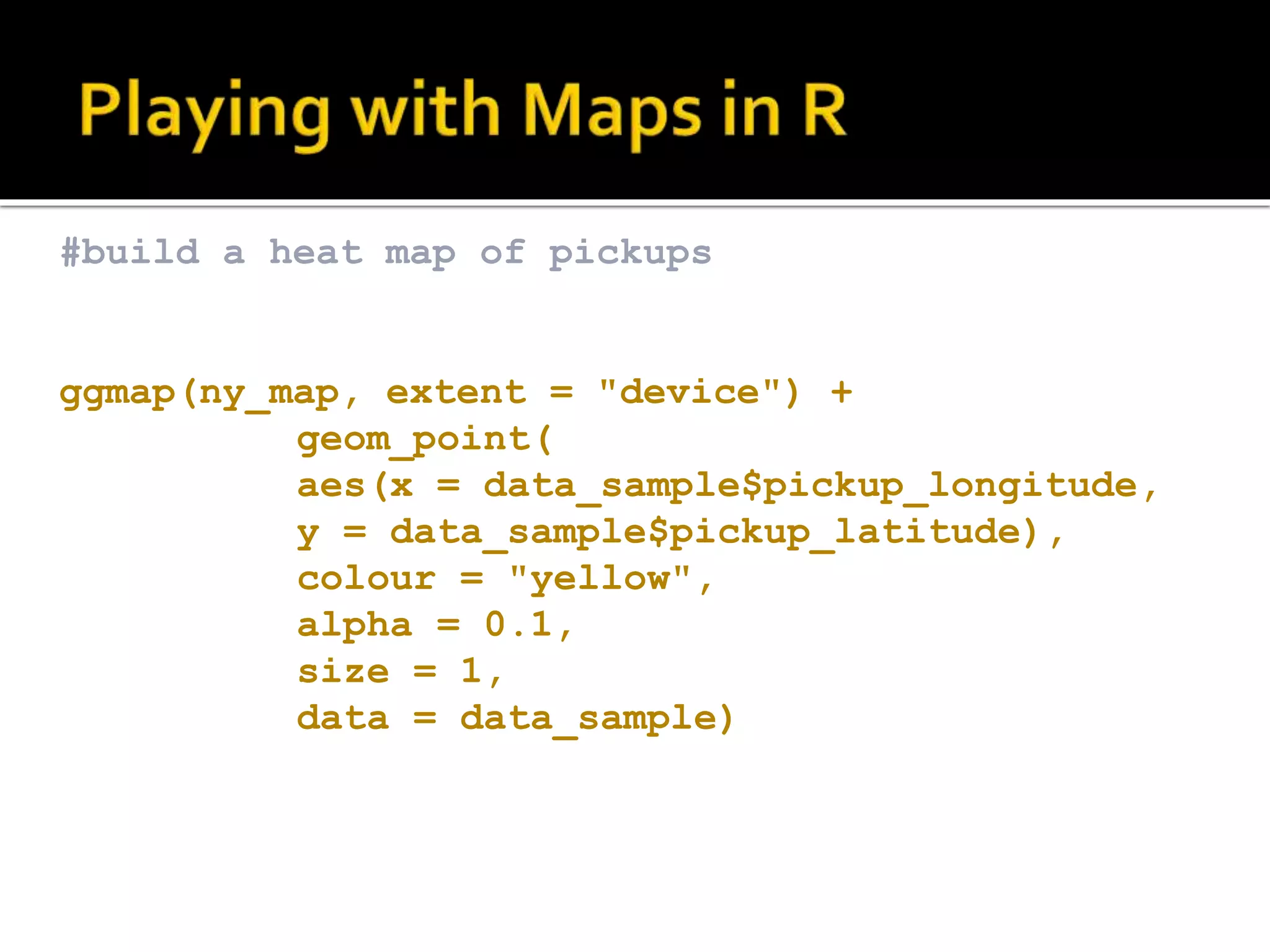 #build a heat map of pickups ggmap(ny_map, extent = "device") + geom_point( aes(x = data_sample$pickup_longitude, y = data_sample$pickup_latitude), colour = "yellow", alpha = 0.1, size = 1, data = data_sample) 