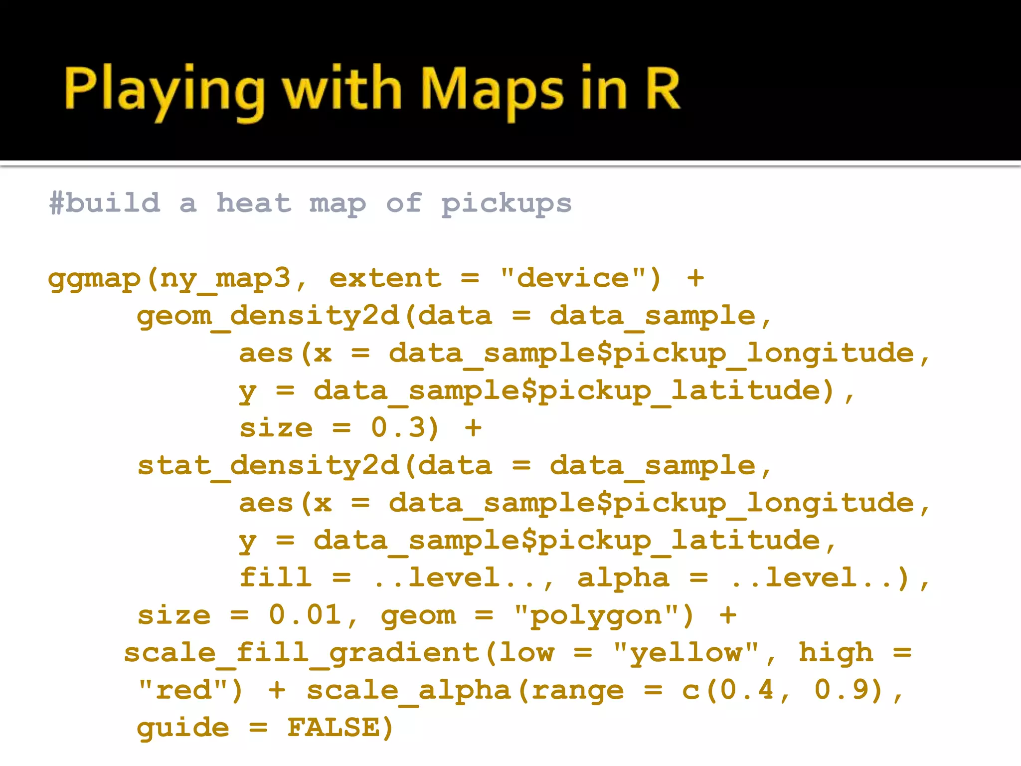 #build a heat map of pickups ggmap(ny_map3, extent = "device") + geom_density2d(data = data_sample, aes(x = data_sample$pickup_longitude, y = data_sample$pickup_latitude), size = 0.3) + stat_density2d(data = data_sample, aes(x = data_sample$pickup_longitude, y = data_sample$pickup_latitude, fill = ..level.., alpha = ..level..), size = 0.01, geom = "polygon") + scale_fill_gradient(low = "yellow", high = "red") + scale_alpha(range = c(0.4, 0.9), guide = FALSE) 
