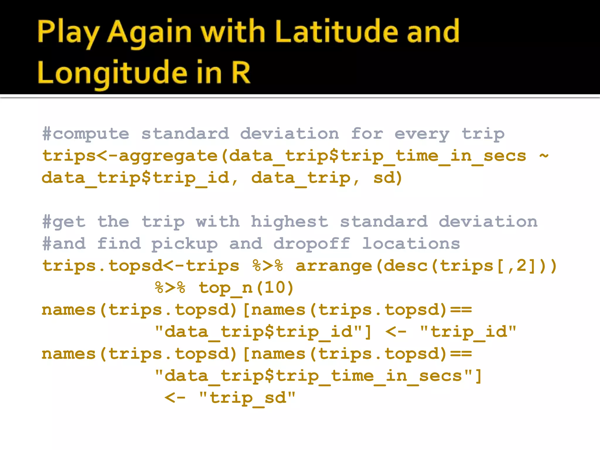 #compute standard deviation for every trip trips<-aggregate(data_trip$trip_time_in_secs ~ data_trip$trip_id, data_trip, sd) #get the trip with highest standard deviation #and find pickup and dropoff locations trips.topsd<-trips %>% arrange(desc(trips[,2])) %>% top_n(10) names(trips.topsd)[names(trips.topsd)== "data_trip$trip_id"] <- "trip_id" names(trips.topsd)[names(trips.topsd)== "data_trip$trip_time_in_secs"] <- "trip_sd" 