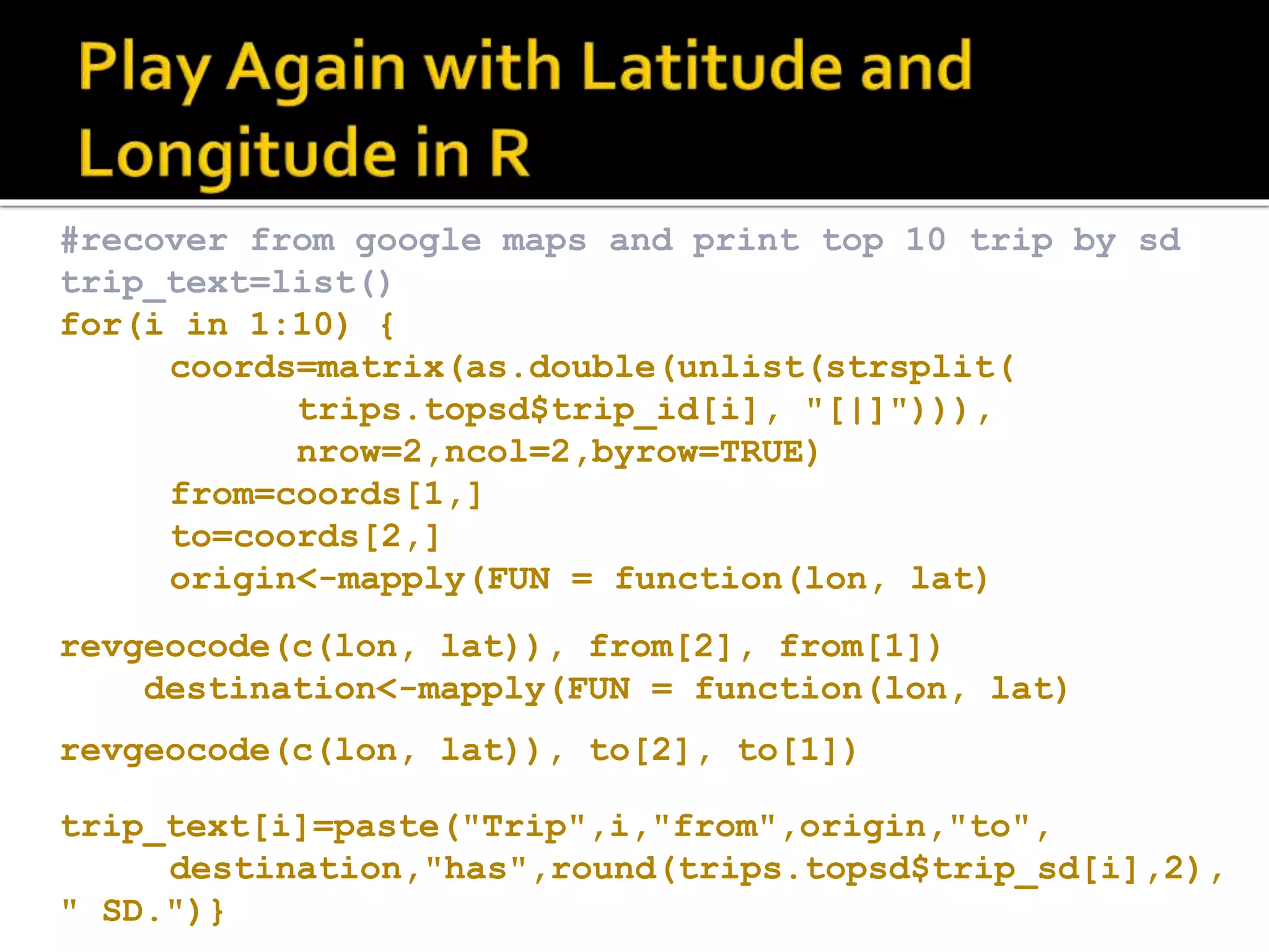 #recover from google maps and print top 10 trip by sd trip_text=list() for(i in 1:10) { coords=matrix(as.double(unlist(strsplit( trips.topsd$trip_id[i], "[|]"))), nrow=2,ncol=2,byrow=TRUE) from=coords[1,] to=coords[2,] origin<-mapply(FUN = function(lon, lat) revgeocode(c(lon, lat)), from[2], from[1]) destination<-mapply(FUN = function(lon, lat) revgeocode(c(lon, lat)), to[2], to[1]) trip_text[i]=paste("Trip",i,"from",origin,"to", destination,"has",round(trips.topsd$trip_sd[i],2), " SD.")} 