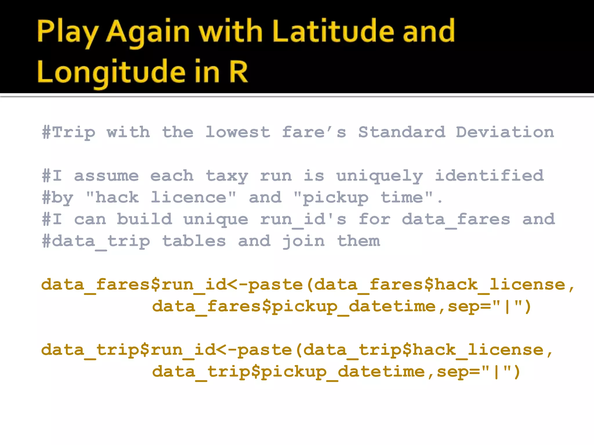 #Trip with the lowest fare’s Standard Deviation #I assume each taxy run is uniquely identified #by "hack licence" and "pickup time". #I can build unique run_id's for data_fares and #data_trip tables and join them data_fares$run_id<-paste(data_fares$hack_license, data_fares$pickup_datetime,sep="|") data_trip$run_id<-paste(data_trip$hack_license, data_trip$pickup_datetime,sep="|") 
