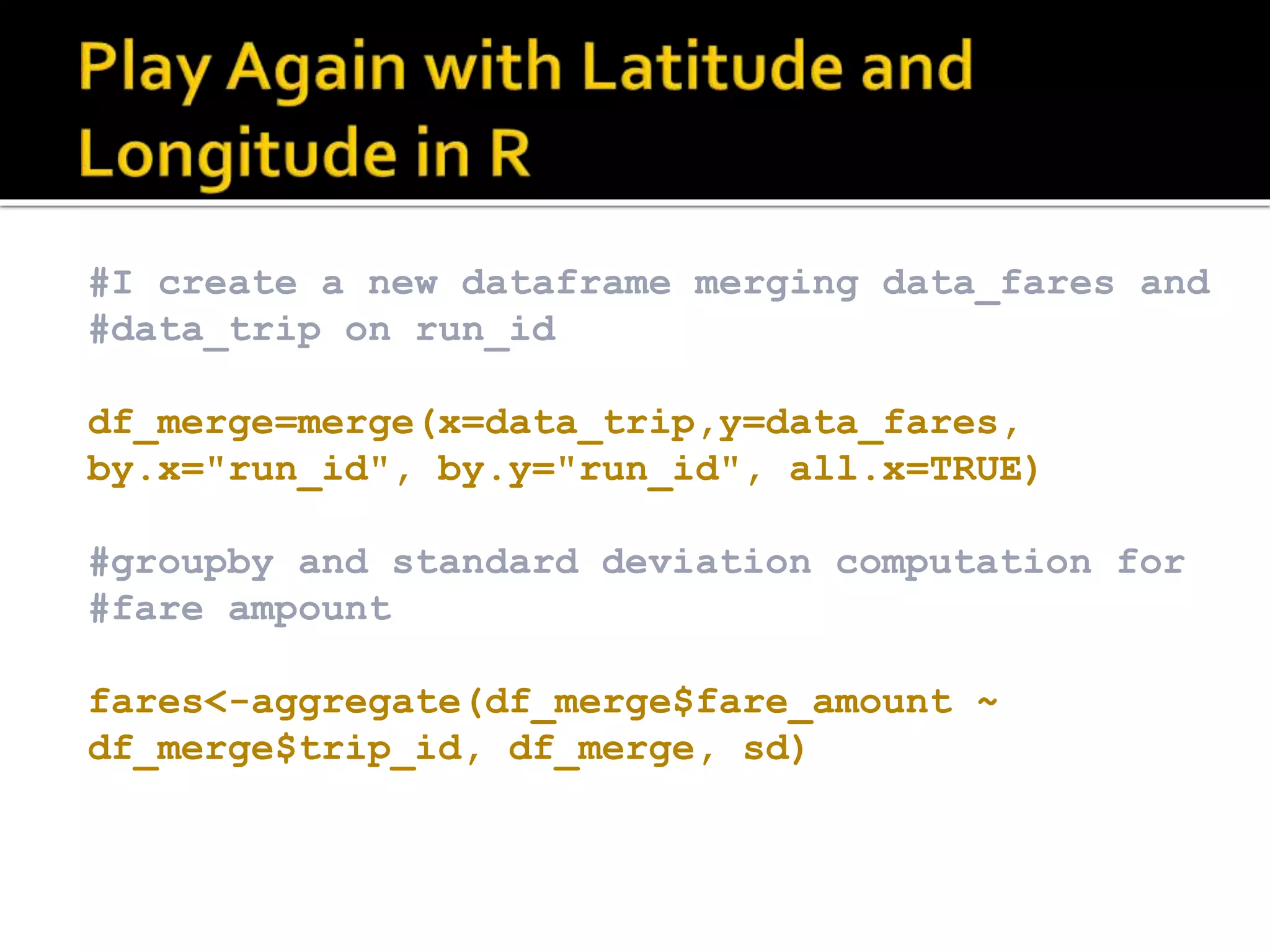 #I create a new dataframe merging data_fares and #data_trip on run_id df_merge=merge(x=data_trip,y=data_fares, by.x="run_id", by.y="run_id", all.x=TRUE) #groupby and standard deviation computation for #fare ampount fares<-aggregate(df_merge$fare_amount ~ df_merge$trip_id, df_merge, sd) 