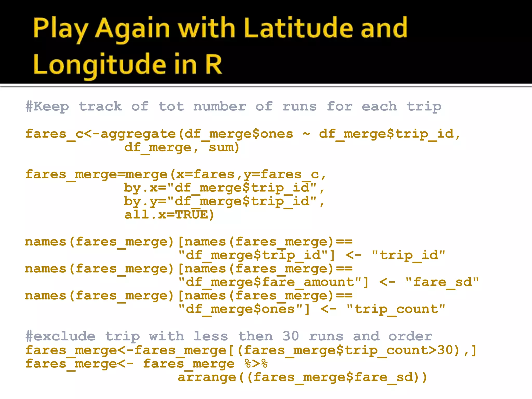 #Keep track of tot number of runs for each trip fares_c<-aggregate(df_merge$ones ~ df_merge$trip_id, df_merge, sum) fares_merge=merge(x=fares,y=fares_c, by.x="df_merge$trip_id", by.y="df_merge$trip_id", all.x=TRUE) names(fares_merge)[names(fares_merge)== "df_merge$trip_id"] <- "trip_id" names(fares_merge)[names(fares_merge)== "df_merge$fare_amount"] <- "fare_sd" names(fares_merge)[names(fares_merge)== "df_merge$ones"] <- "trip_count" #exclude trip with less then 30 runs and order fares_merge<-fares_merge[(fares_merge$trip_count>30),] fares_merge<- fares_merge %>% arrange((fares_merge$fare_sd)) 