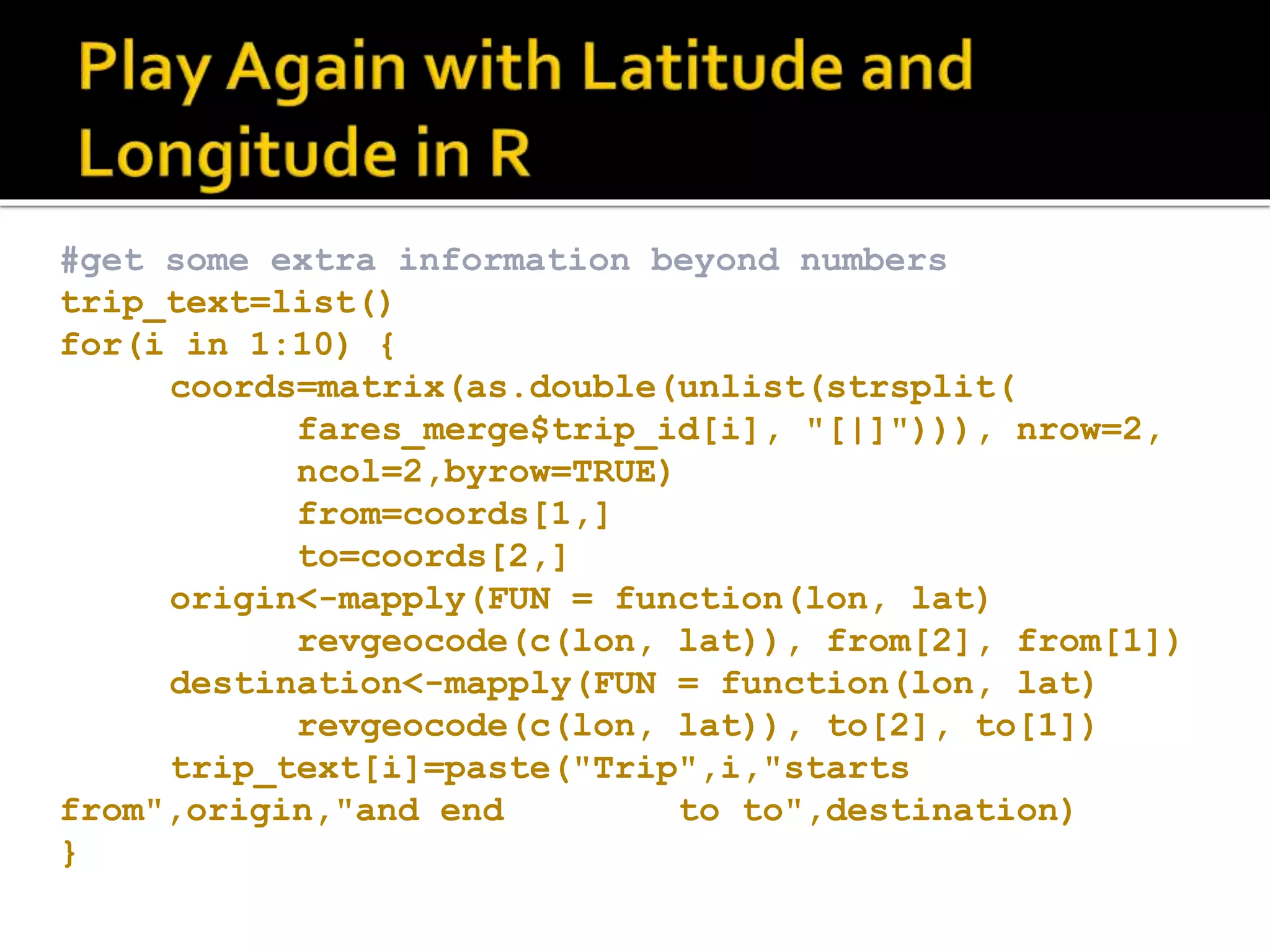 #get some extra information beyond numbers trip_text=list() for(i in 1:10) { coords=matrix(as.double(unlist(strsplit( fares_merge$trip_id[i], "[|]"))), nrow=2, ncol=2,byrow=TRUE) from=coords[1,] to=coords[2,] origin<-mapply(FUN = function(lon, lat) revgeocode(c(lon, lat)), from[2], from[1]) destination<-mapply(FUN = function(lon, lat) revgeocode(c(lon, lat)), to[2], to[1]) trip_text[i]=paste("Trip",i,"starts from",origin,"and end to to",destination) } 