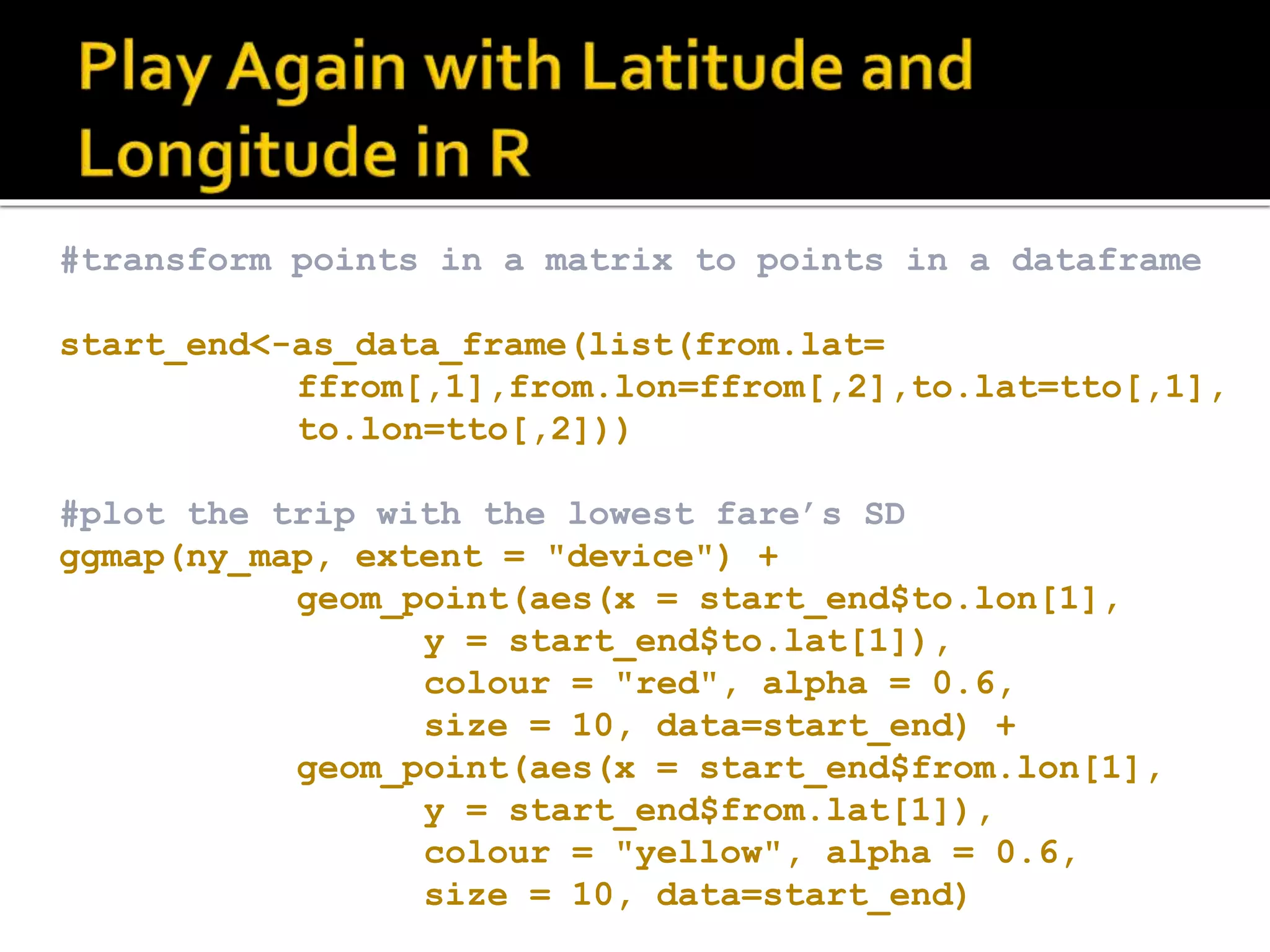 #transform points in a matrix to points in a dataframe start_end<-as_data_frame(list(from.lat= ffrom[,1],from.lon=ffrom[,2],to.lat=tto[,1], to.lon=tto[,2])) #plot the trip with the lowest fare’s SD ggmap(ny_map, extent = "device") + geom_point(aes(x = start_end$to.lon[1], y = start_end$to.lat[1]), colour = "red", alpha = 0.6, size = 10, data=start_end) + geom_point(aes(x = start_end$from.lon[1], y = start_end$from.lat[1]), colour = "yellow", alpha = 0.6, size = 10, data=start_end) 