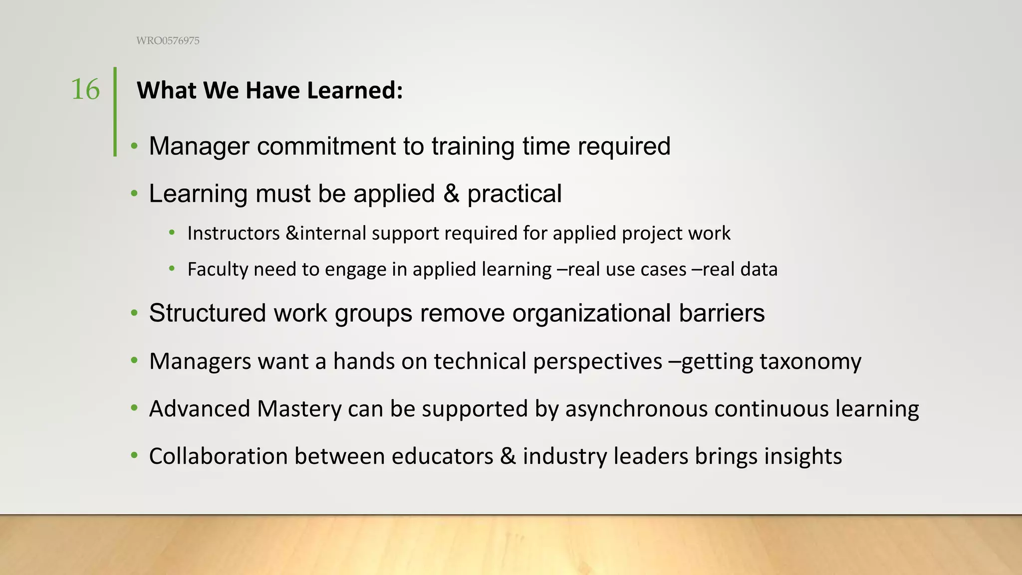 What We Have Learned:
• Manager commitment to training time required
• Learning must be applied & practical
• Instructors &internal support required for applied project work
• Faculty need to engage in applied learning –real use cases –real data
• Structured work groups remove organizational barriers
• Managers want a hands on technical perspectives –getting taxonomy
• Advanced Mastery can be supported by asynchronous continuous learning
• Collaboration between educators & industry leaders brings insights
WRO0576975
16
 