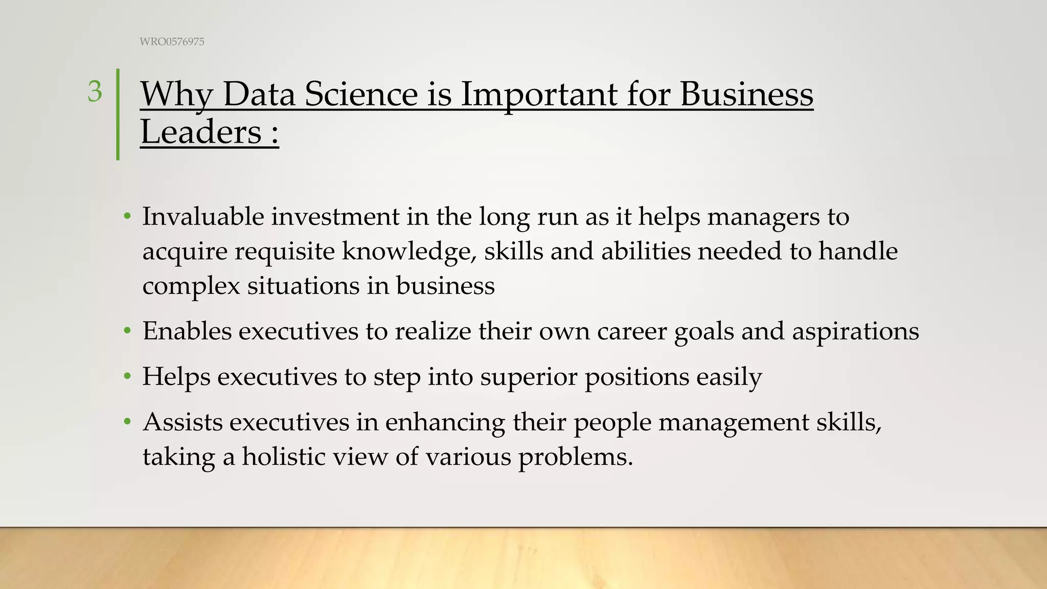 Why Data Science is Important for Business
Leaders :
• Invaluable investment in the long run as it helps managers to
acquire requisite knowledge, skills and abilities needed to handle
complex situations in business
• Enables executives to realize their own career goals and aspirations
• Helps executives to step into superior positions easily
• Assists executives in enhancing their people management skills,
taking a holistic view of various problems.
WRO0576975
3
 