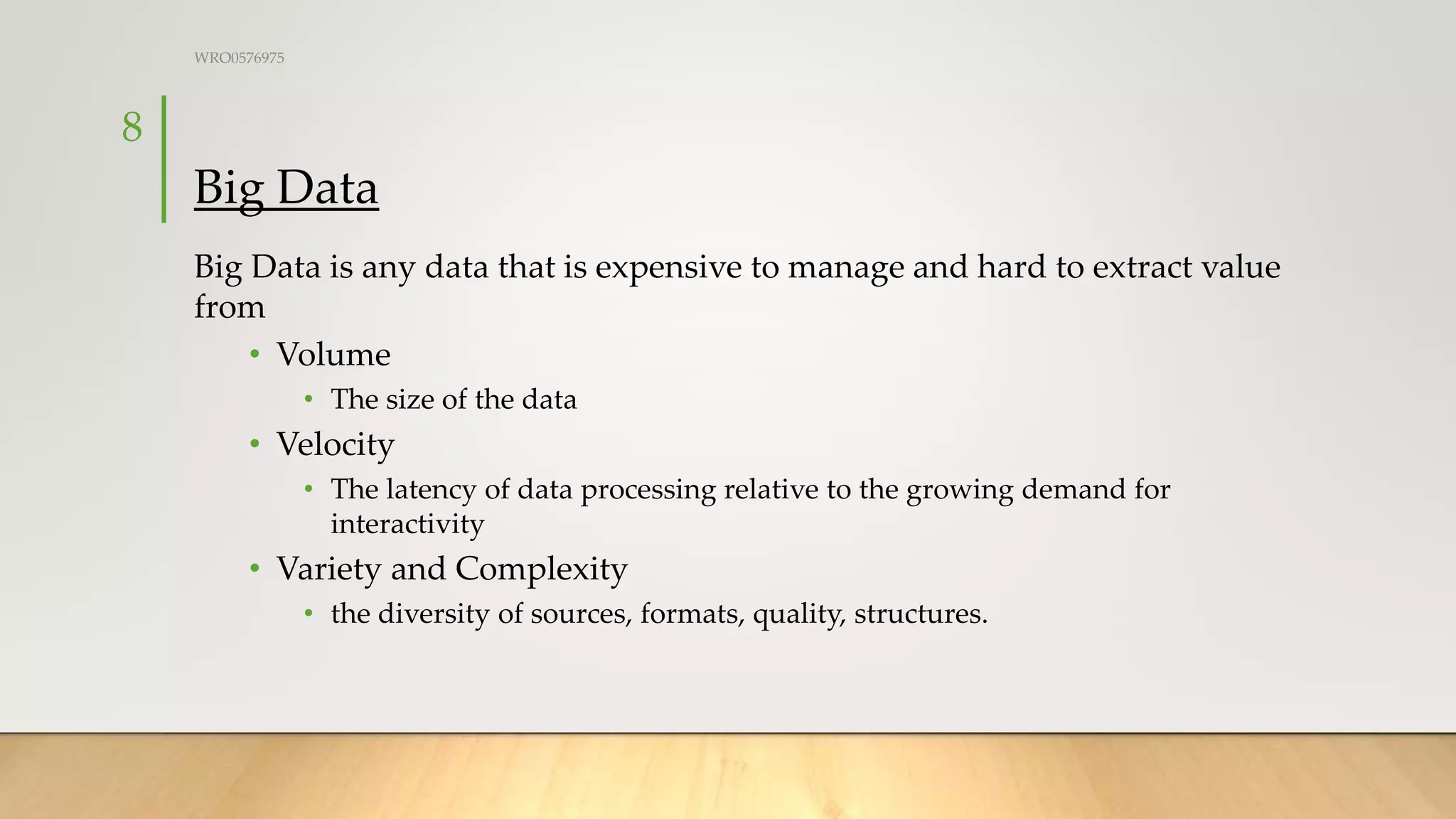 Big Data
Big Data is any data that is expensive to manage and hard to extract value
from
• Volume
• The size of the data
• Velocity
• The latency of data processing relative to the growing demand for
interactivity
• Variety and Complexity
• the diversity of sources, formats, quality, structures.
WRO0576975
8
 