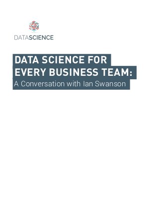 DATA SCIENCE FOR
EVERY BUSINESS TEAM:
A Conversation with Ian Swanson
 