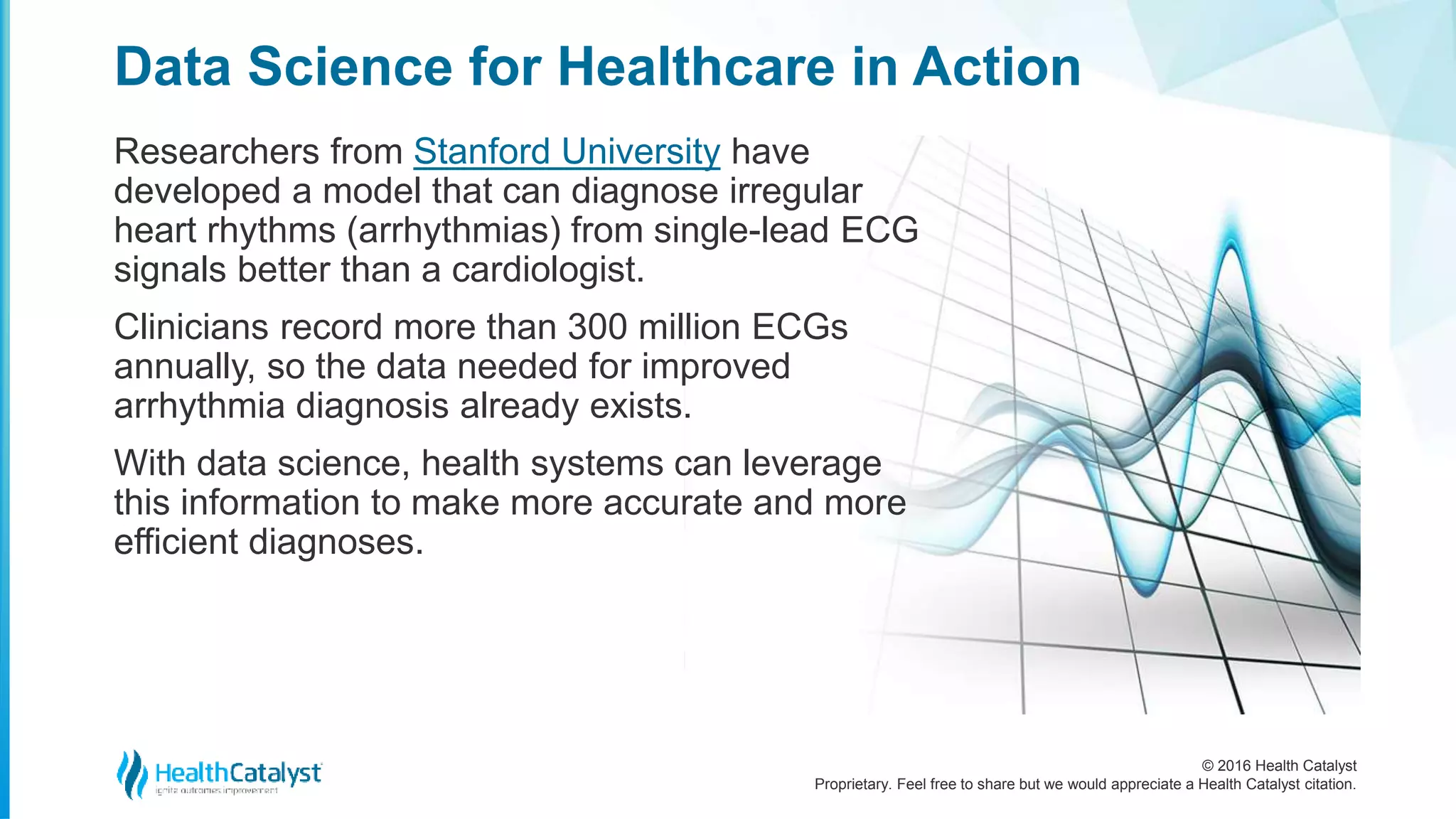 © 2016 Health Catalyst
Proprietary. Feel free to share but we would appreciate a Health Catalyst citation.
Data Science for Healthcare in Action
Researchers from Stanford University have
developed a model that can diagnose irregular
heart rhythms (arrhythmias) from single-lead ECG
signals better than a cardiologist.
Clinicians record more than 300 million ECGs
annually, so the data needed for improved
arrhythmia diagnosis already exists.
With data science, health systems can leverage
this information to make more accurate and more
efficient diagnoses.
 