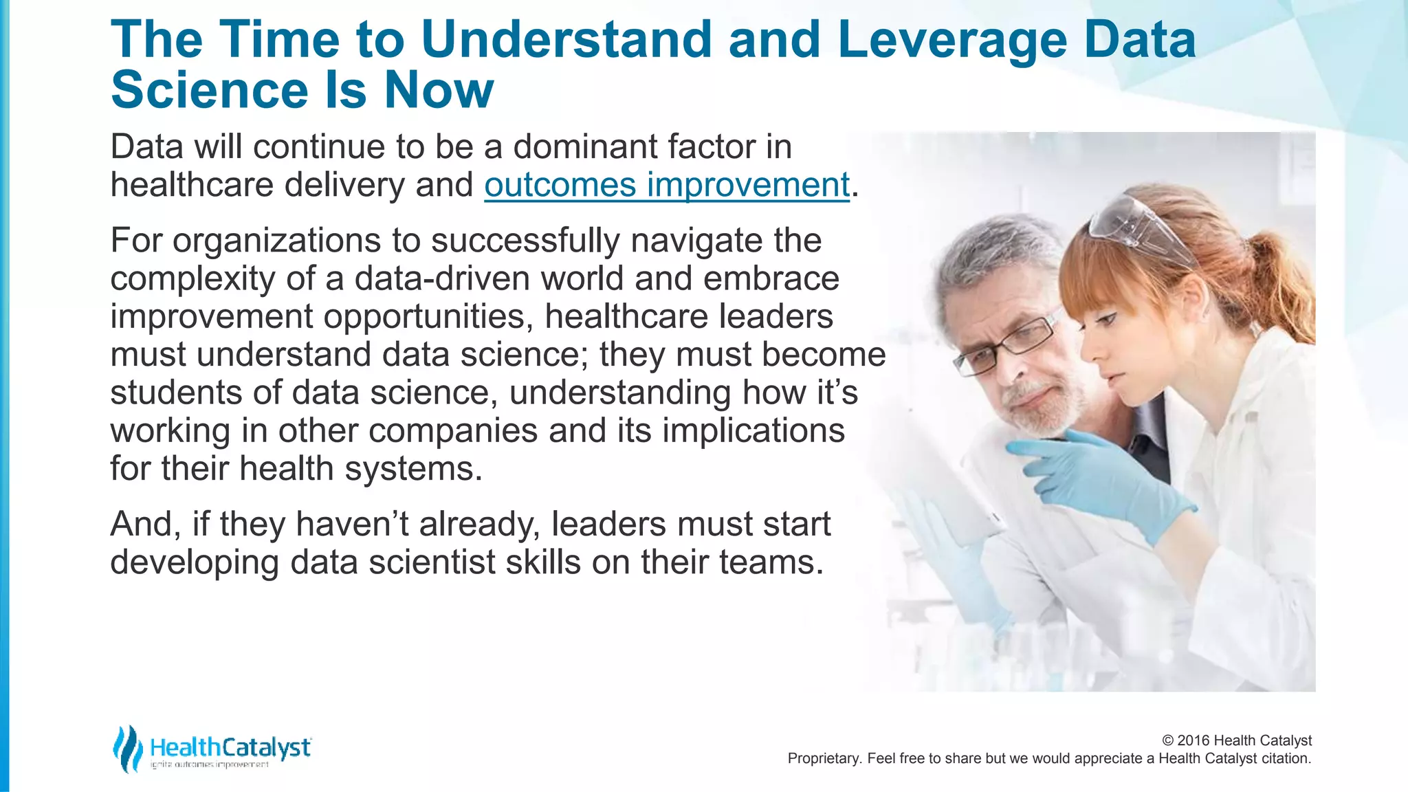 © 2016 Health Catalyst
Proprietary. Feel free to share but we would appreciate a Health Catalyst citation.
The Time to Understand and Leverage Data
Science Is Now
Data will continue to be a dominant factor in
healthcare delivery and outcomes improvement.
For organizations to successfully navigate the
complexity of a data-driven world and embrace
improvement opportunities, healthcare leaders
must understand data science; they must become
students of data science, understanding how it’s
working in other companies and its implications
for their health systems.
And, if they haven’t already, leaders must start
developing data scientist skills on their teams.
 