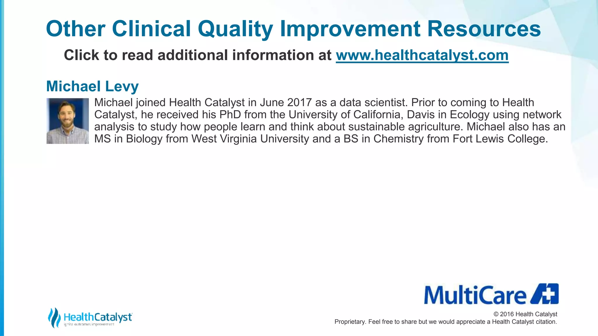 © 2016 Health Catalyst
Proprietary. Feel free to share but we would appreciate a Health Catalyst citation.
Other Clinical Quality Improvement Resources
Click to read additional information at www.healthcatalyst.com
Michael joined Health Catalyst in June 2017 as a data scientist. Prior to coming to Health
Catalyst, he received his PhD from the University of California, Davis in Ecology using network
analysis to study how people learn and think about sustainable agriculture. Michael also has an
MS in Biology from West Virginia University and a BS in Chemistry from Fort Lewis College.
Michael Levy
 