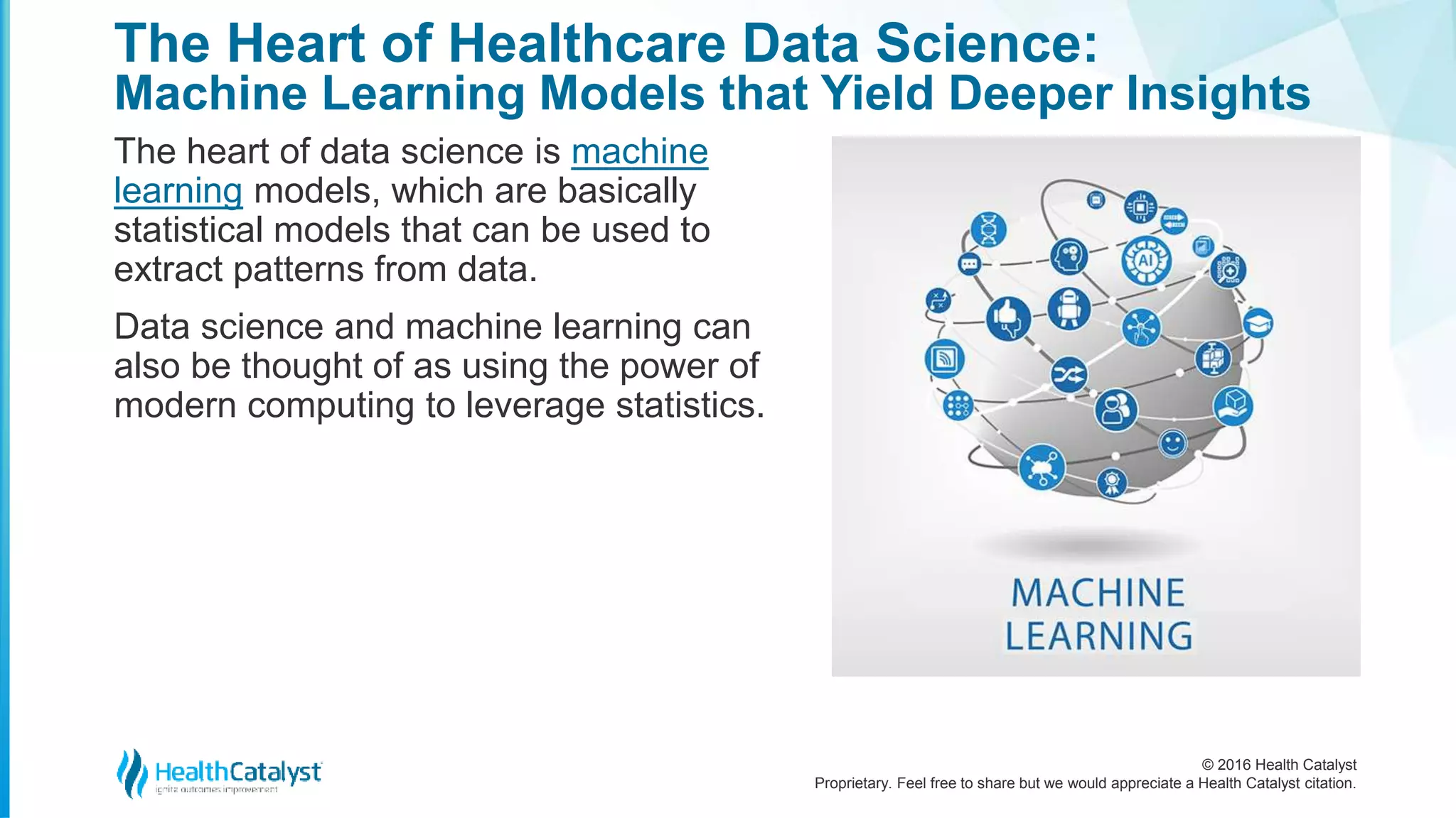 © 2016 Health Catalyst
Proprietary. Feel free to share but we would appreciate a Health Catalyst citation.
The Heart of Healthcare Data Science:
Machine Learning Models that Yield Deeper Insights
The heart of data science is machine
learning models, which are basically
statistical models that can be used to
extract patterns from data.
Data science and machine learning can
also be thought of as using the power of
modern computing to leverage statistics.
 