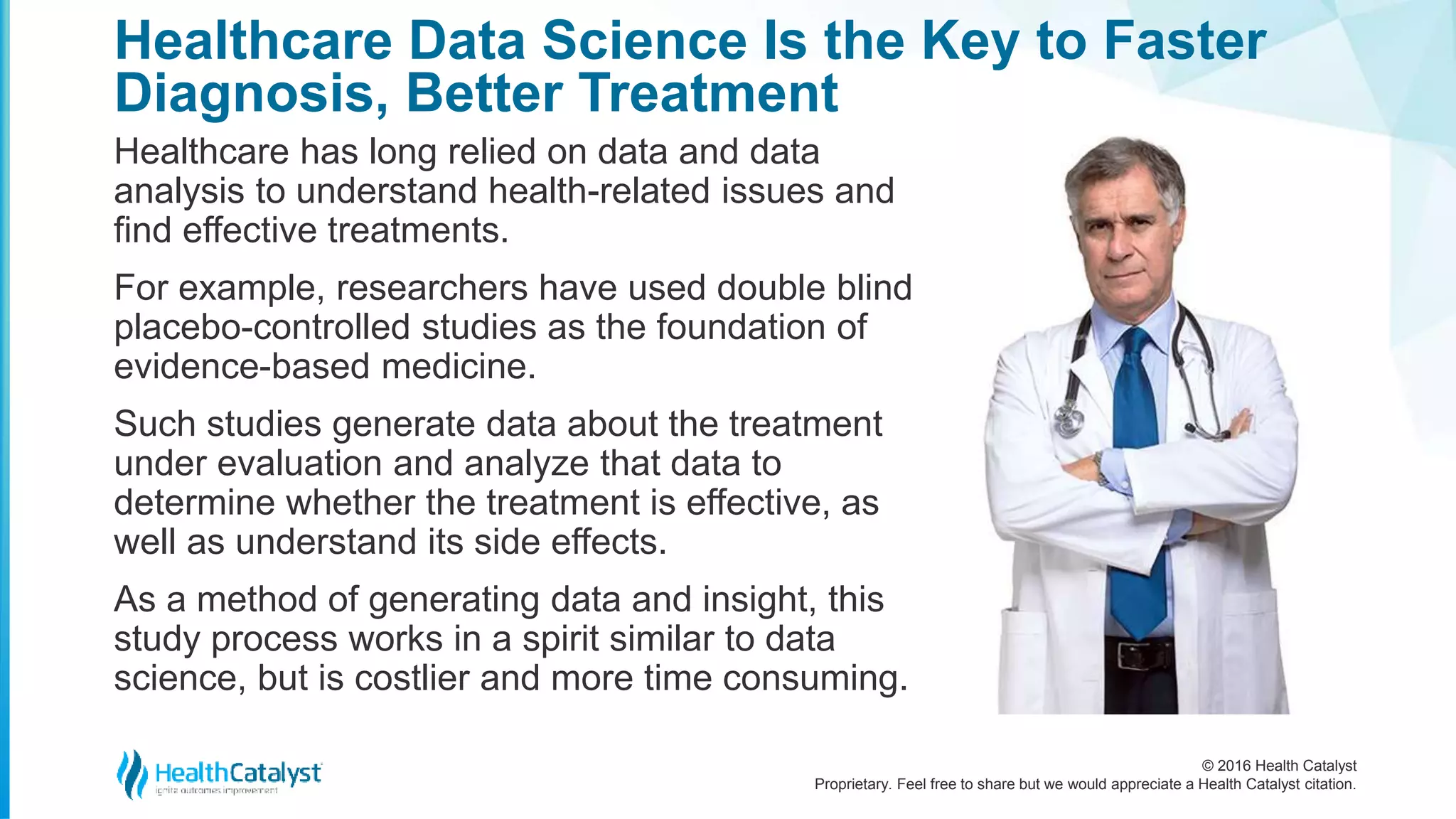 © 2016 Health Catalyst
Proprietary. Feel free to share but we would appreciate a Health Catalyst citation.
Healthcare Data Science Is the Key to Faster
Diagnosis, Better Treatment
Healthcare has long relied on data and data
analysis to understand health-related issues and
find effective treatments.
For example, researchers have used double blind
placebo-controlled studies as the foundation of
evidence-based medicine.
Such studies generate data about the treatment
under evaluation and analyze that data to
determine whether the treatment is effective, as
well as understand its side effects.
As a method of generating data and insight, this
study process works in a spirit similar to data
science, but is costlier and more time consuming.
 