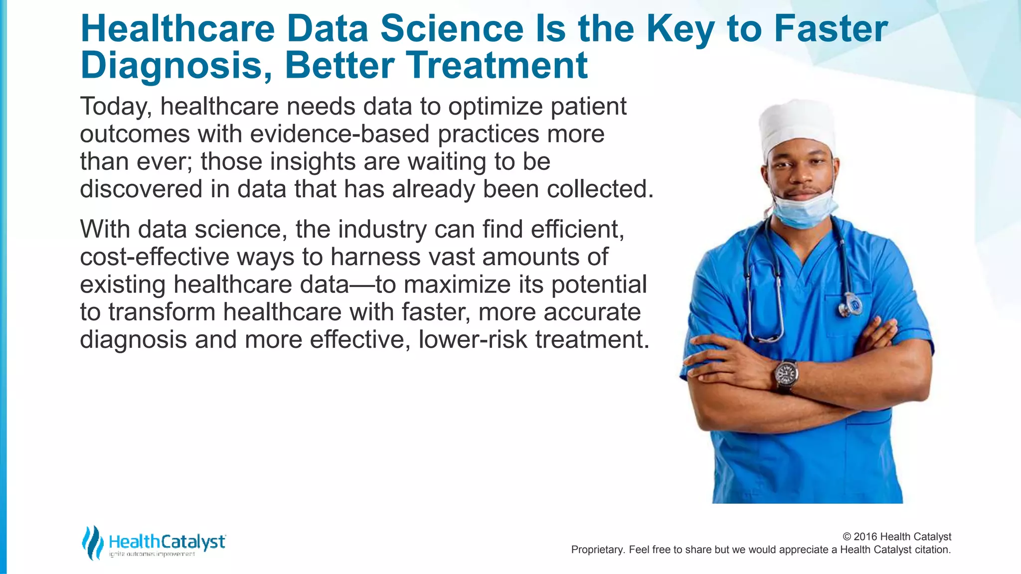 © 2016 Health Catalyst
Proprietary. Feel free to share but we would appreciate a Health Catalyst citation.
Healthcare Data Science Is the Key to Faster
Diagnosis, Better Treatment
Today, healthcare needs data to optimize patient
outcomes with evidence-based practices more
than ever; those insights are waiting to be
discovered in data that has already been collected.
With data science, the industry can find efficient,
cost-effective ways to harness vast amounts of
existing healthcare data—to maximize its potential
to transform healthcare with faster, more accurate
diagnosis and more effective, lower-risk treatment.
 