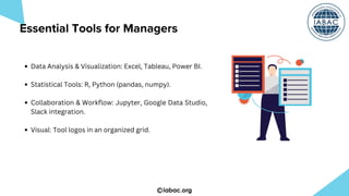 iabac.org
Data Analysis & Visualization: Excel, Tableau, Power BI.
Statistical Tools: R, Python (pandas, numpy).
Collaboration & Workflow: Jupyter, Google Data Studio,
Slack integration.
Visual: Tool logos in an organized grid.
Essential Tools for Managers
 