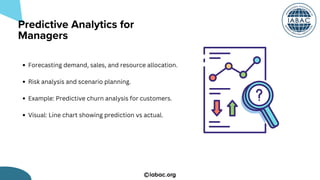 iabac.org
Forecasting demand, sales, and resource allocation.
Risk analysis and scenario planning.
Example: Predictive churn analysis for customers.
Visual: Line chart showing prediction vs actual.
Predictive Analytics for
Managers
 