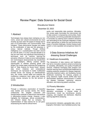 ‭
Review Paper: Data Science for Social Good‬
‭
Dhavalkumar Solanki‬
‭
December 22, 2023‬
‭
1 Abstract‬
‭
Technologies‬‭
have‬‭
always‬‭
been‬‭
reshaping‬‭
our‬‭
eco‬
‭
nomic,‬ ‭
social‬ ‭
and‬ ‭
cultural‬ ‭
environments‬ ‭
but‬ ‭
more‬
‭
recently‬‭
we‬‭
have‬‭
seen‬‭
the‬‭
speed‬‭
of‬‭
change‬‭
and‬‭
im‬
‭
pact‬ ‭
of‬ ‭
ICT(Information‬ ‭
and‬ ‭
Communication‬ ‭
Tech‬
‭
nologies).‬ ‭
These‬ ‭
phenomenal‬ ‭
changes‬ ‭
are‬‭
fuelled‬
‭
by‬ ‭
the‬ ‭
proliferation‬ ‭
of‬ ‭
data‬ ‭
and‬ ‭
the‬ ‭
advances‬ ‭
in‬
‭
compu‬ ‭
tational‬ ‭
methods.‬ ‭
Though‬ ‭
Artificial‬
‭
Intelligence‬ ‭
as‬ ‭
a‬ ‭
(sub)discipline‬ ‭
has‬ ‭
been‬ ‭
around‬
‭
for‬‭
over‬‭
60‬‭
years,‬‭
it‬‭
is‬‭
only‬‭
in‬‭
the‬‭
last‬‭
decade‬‭
or‬‭
so‬
‭
that‬‭
we‬‭
have‬‭
seen‬‭
very‬‭
significant‬‭
improvements‬‭
in‬
‭
techniques‬ ‭
such‬ ‭
as‬ ‭
machine‬ ‭
learning.The‬
‭
pervasive‬‭
influence‬‭
of‬‭
data‬‭
sci‬‭
ence‬‭
methodologies‬
‭
and‬ ‭
technological‬ ‭
advancements‬ ‭
has‬ ‭
transformed‬
‭
societal‬ ‭
paradigms,‬ ‭
offering‬ ‭
unprece‬ ‭
dented‬
‭
opportunities‬ ‭
to‬ ‭
address‬ ‭
pressing‬ ‭
global‬ ‭
chal‬
‭
lenges.This‬‭
review‬‭
paper‬‭
examines‬‭
the‬‭
burgeoning‬
‭
field‬ ‭
of‬ ‭
”Data‬ ‭
Science‬ ‭
for‬ ‭
Social‬ ‭
Good,”‬ ‭
wherein‬
‭
data‬ ‭
driven‬ ‭
initiatives‬ ‭
and‬ ‭
computational‬
‭
techniques‬ ‭
are‬ ‭
harnessed‬ ‭
to‬ ‭
tackle‬ ‭
multifaceted‬
‭
societal‬ ‭
issues.‬ ‭
Em‬ ‭
bracing‬ ‭
an‬ ‭
interdisciplinary‬
‭
lens,‬ ‭
this‬ ‭
review‬ ‭
consoli‬ ‭
dates‬ ‭
and‬ ‭
analyzes‬ ‭
the‬
‭
multifarious‬ ‭
endeavors‬ ‭
lever‬ ‭
aging‬ ‭
data‬ ‭
science‬
‭
across‬ ‭
diverse‬ ‭
domains‬ ‭
for‬ ‭
the‬ ‭
bet‬ ‭
terment‬ ‭
of‬
‭
society.‬
‭
2 Introduction‬
‭
Through‬ ‭
a‬ ‭
meticulous‬ ‭
examination‬ ‭
of‬ ‭
impactful‬
‭
case‬ ‭
studies‬ ‭
and‬ ‭
success‬ ‭
stories,‬ ‭
this‬ ‭
review‬
‭
underscores‬ ‭
the‬ ‭
tangible‬ ‭
outcomes‬ ‭
and‬
‭
transformative‬‭
potential‬‭
of‬‭
data-driven‬‭
interventions‬
‭
in‬ ‭
effectuating‬ ‭
positive‬ ‭
change.‬ ‭
However,‬ ‭
it‬ ‭
also‬
‭
highlights‬ ‭
the‬ ‭
challenges,‬ ‭
ethical‬ ‭
considerations,‬
‭
and‬ ‭
inherent‬ ‭
biases‬ ‭
that‬ ‭
ac‬ ‭
company‬ ‭
the‬
‭
implementation‬ ‭
of‬ ‭
data‬ ‭
science‬ ‭
for‬ ‭
so‬ ‭
cial‬ ‭
good,‬
‭
emphasizing the need for ethical frame‬
‭
works‬ ‭
and‬ ‭
responsible‬ ‭
data‬ ‭
practices.‬ ‭
Ultimately,‬
‭
this‬ ‭
review‬ ‭
paper‬ ‭
illuminates‬ ‭
the‬ ‭
instrumental‬ ‭
role‬
‭
of‬‭
data‬‭
science‬‭
in‬‭
empowering‬‭
communities,‬‭
foster‬
‭
ing‬‭
inclusivity,‬‭
and‬‭
driving‬‭
sustainable‬‭
development.‬
‭
It‬ ‭
concludes‬ ‭
by‬‭
outlining‬‭
future‬‭
research‬‭
directions‬
‭
and‬‭
advocating‬‭
for‬‭
the‬‭
continued‬‭
integration‬‭
of‬‭
data‬
‭
driven‬ ‭
approaches‬‭
to‬‭
tackle‬‭
the‬‭
ever-evolving‬‭
land‬
‭
scape‬‭
of‬‭
societal‬‭
challenges,‬‭
thereby‬‭
forging‬‭
a‬‭
path‬
‭
toward‬ ‭
a‬‭
more‬‭
equitable‬‭
and‬‭
prosperous‬‭
future‬‭
for‬
‭
all.‬
‭
3 Data Science Initiatives Ad‬
‭
dressing Social Challenges‬
‭
3.1 Healthcare Accessibility‬
‭
The‬ ‭
intersection‬ ‭
of‬ ‭
data‬ ‭
science‬ ‭
and‬ ‭
healthcare‬
‭
has‬‭
led‬‭
to‬‭
innovative‬‭
solutions‬‭
aimed‬‭
at‬‭
enhancing‬
‭
ac‬‭
cessibility,‬‭
affordability,‬‭
and‬‭
quality‬‭
of‬‭
healthcare‬
‭
services.‬ ‭
Initiatives‬ ‭
leveraging‬ ‭
data‬ ‭
analytics‬ ‭
and‬
‭
machine‬‭
learning‬‭
have‬‭
revolutionized‬‭
healthcare‬‭
by‬
‭
enabling‬‭
predictive‬‭
analytics‬‭
for‬‭
disease‬‭
diagnosis,‬
‭
optimizing‬ ‭
treatment‬ ‭
plans,‬ ‭
and‬ ‭
facilitating‬ ‭
remote‬
‭
healthcare‬ ‭
monitoring.‬ ‭
For‬ ‭
instance,‬ ‭
projects‬ ‭
uti‬
‭
lizing‬ ‭
electronic‬ ‭
health‬ ‭
records‬ ‭
(EHR)‬ ‭
data‬ ‭
have‬
‭
demonstrated‬ ‭
significant‬ ‭
advancements‬ ‭
in‬ ‭
predict‬
‭
ing‬ ‭
disease‬ ‭
outbreaks,‬ ‭
optimizing‬ ‭
resource‬
‭
allocation, and improving patient outcomes.‬
‭
3.2 Poverty Alleviation‬
‭
Data-driven‬ ‭
initiatives‬ ‭
focused‬ ‭
on‬ ‭
poverty‬
‭
alleviation‬ ‭
encompass‬ ‭
a‬ ‭
diverse‬ ‭
range‬ ‭
of‬
‭
interventions,‬ ‭
includ‬ ‭
ing‬ ‭
microfinance,‬ ‭
poverty‬
‭
mapping,‬ ‭
and‬ ‭
targeted‬ ‭
aid‬ ‭
distribution.‬ ‭
Machine‬
‭
learning algorithms analyzing‬
‭
socio-economic‬‭
indicators,‬‭
geospatial‬‭
data,‬‭
and‬‭
de‬
‭
mographic‬‭
information‬‭
have‬‭
facilitated‬‭
poverty‬‭
map‬
 