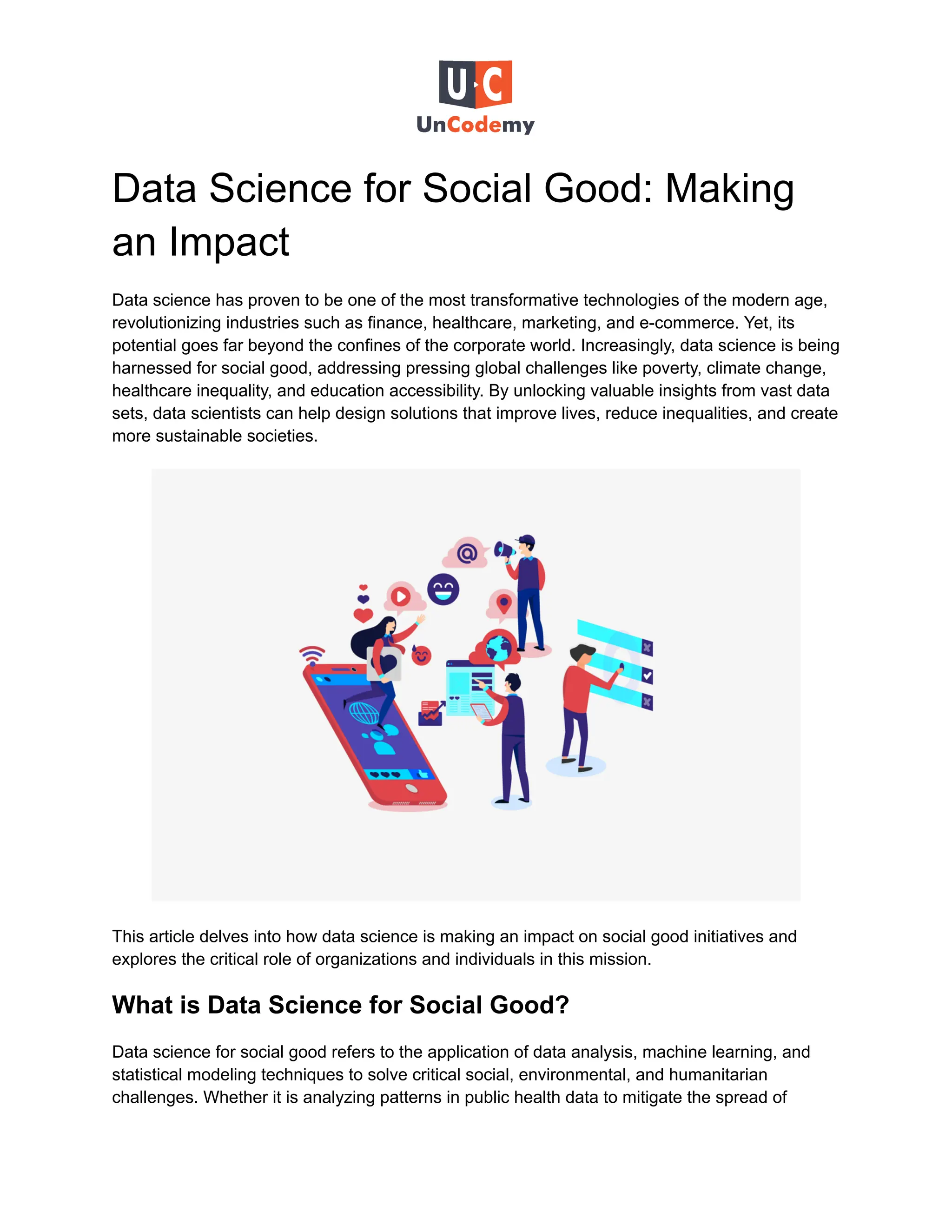 Data Science for Social Good: Making
an Impact
Data science has proven to be one of the most transformative technologies of the modern age,
revolutionizing industries such as finance, healthcare, marketing, and e-commerce. Yet, its
potential goes far beyond the confines of the corporate world. Increasingly, data science is being
harnessed for social good, addressing pressing global challenges like poverty, climate change,
healthcare inequality, and education accessibility. By unlocking valuable insights from vast data
sets, data scientists can help design solutions that improve lives, reduce inequalities, and create
more sustainable societies.
This article delves into how data science is making an impact on social good initiatives and
explores the critical role of organizations and individuals in this mission.
What is Data Science for Social Good?
Data science for social good refers to the application of data analysis, machine learning, and
statistical modeling techniques to solve critical social, environmental, and humanitarian
challenges. Whether it is analyzing patterns in public health data to mitigate the spread of
 