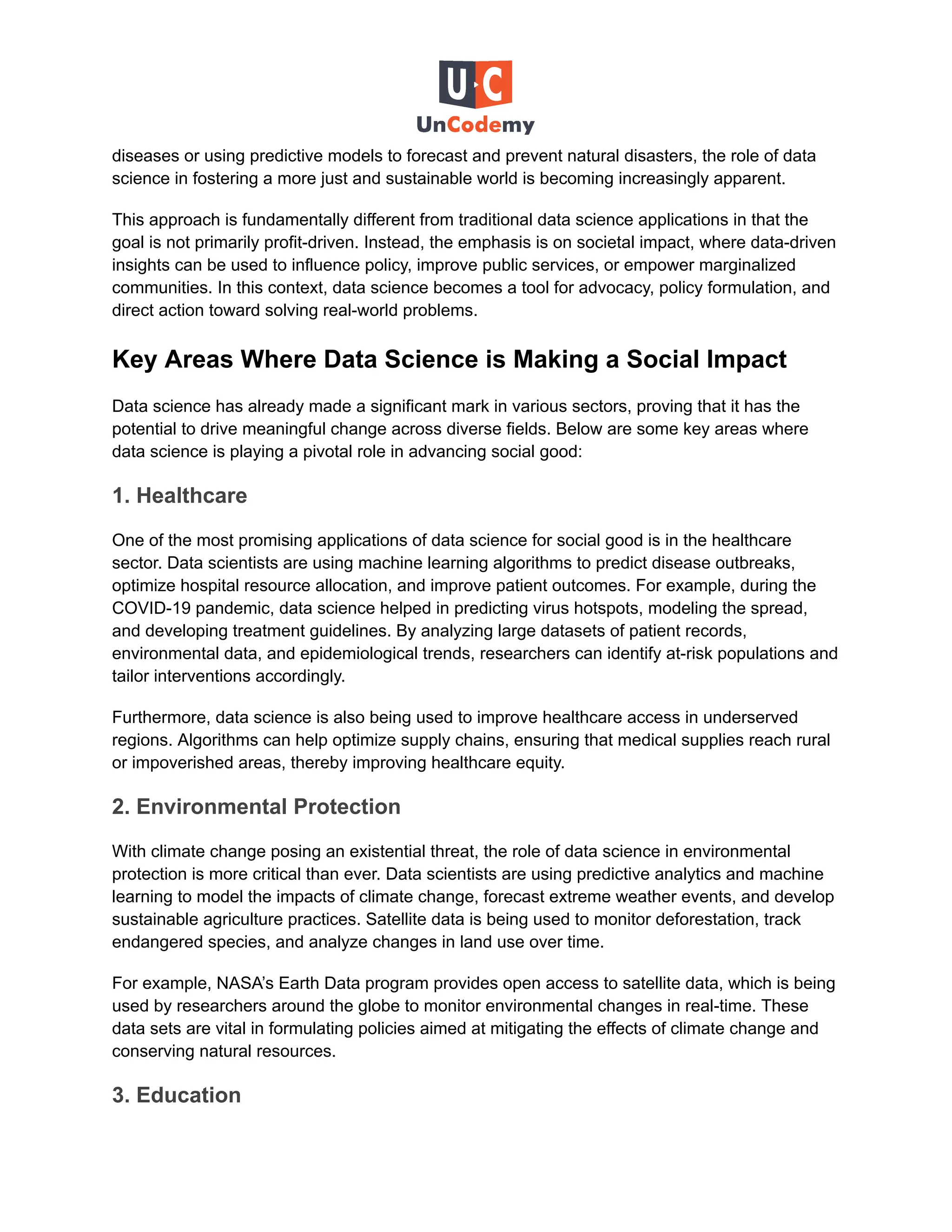 diseases or using predictive models to forecast and prevent natural disasters, the role of data
science in fostering a more just and sustainable world is becoming increasingly apparent.
This approach is fundamentally different from traditional data science applications in that the
goal is not primarily profit-driven. Instead, the emphasis is on societal impact, where data-driven
insights can be used to influence policy, improve public services, or empower marginalized
communities. In this context, data science becomes a tool for advocacy, policy formulation, and
direct action toward solving real-world problems.
Key Areas Where Data Science is Making a Social Impact
Data science has already made a significant mark in various sectors, proving that it has the
potential to drive meaningful change across diverse fields. Below are some key areas where
data science is playing a pivotal role in advancing social good:
1. Healthcare
One of the most promising applications of data science for social good is in the healthcare
sector. Data scientists are using machine learning algorithms to predict disease outbreaks,
optimize hospital resource allocation, and improve patient outcomes. For example, during the
COVID-19 pandemic, data science helped in predicting virus hotspots, modeling the spread,
and developing treatment guidelines. By analyzing large datasets of patient records,
environmental data, and epidemiological trends, researchers can identify at-risk populations and
tailor interventions accordingly.
Furthermore, data science is also being used to improve healthcare access in underserved
regions. Algorithms can help optimize supply chains, ensuring that medical supplies reach rural
or impoverished areas, thereby improving healthcare equity.
2. Environmental Protection
With climate change posing an existential threat, the role of data science in environmental
protection is more critical than ever. Data scientists are using predictive analytics and machine
learning to model the impacts of climate change, forecast extreme weather events, and develop
sustainable agriculture practices. Satellite data is being used to monitor deforestation, track
endangered species, and analyze changes in land use over time.
For example, NASA’s Earth Data program provides open access to satellite data, which is being
used by researchers around the globe to monitor environmental changes in real-time. These
data sets are vital in formulating policies aimed at mitigating the effects of climate change and
conserving natural resources.
3. Education
 
