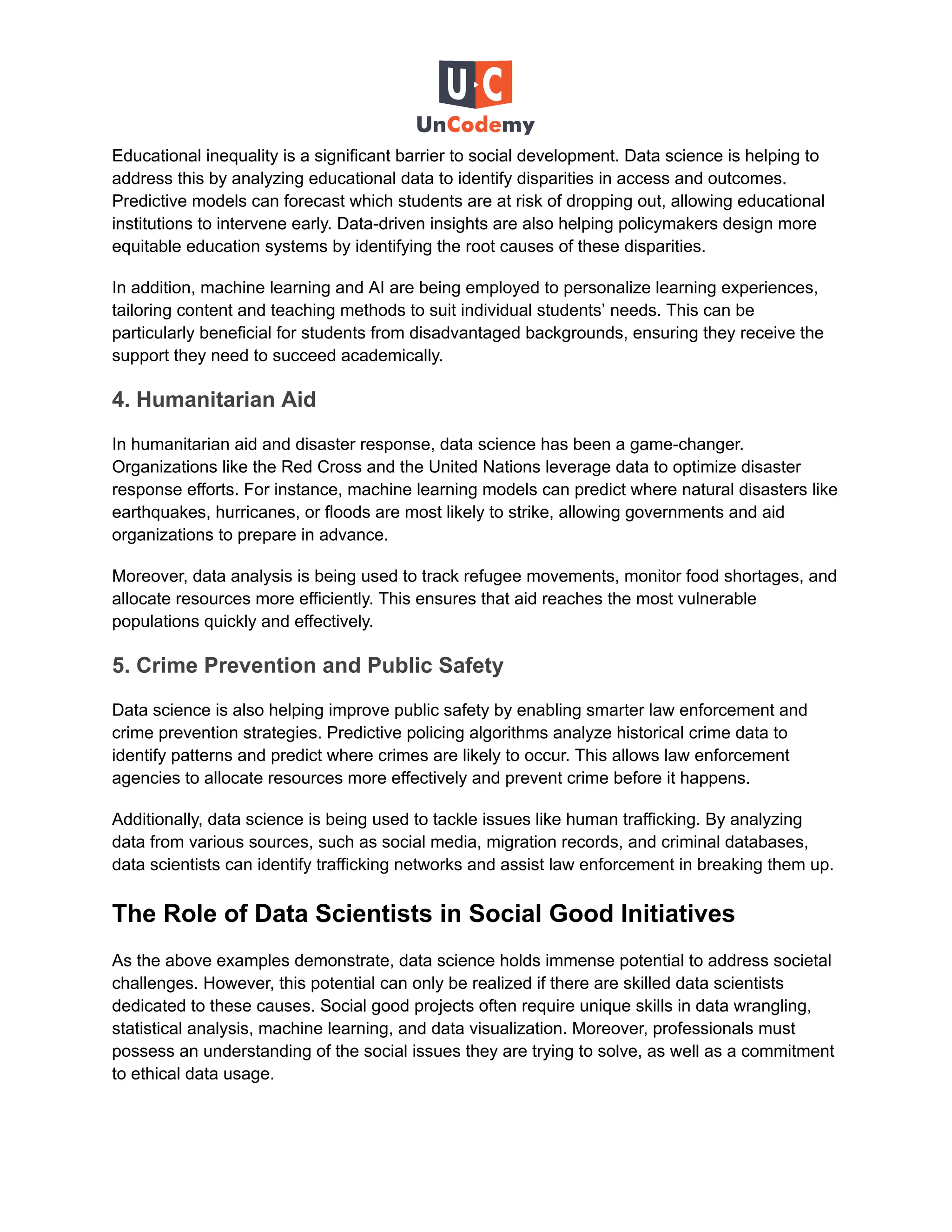 Educational inequality is a significant barrier to social development. Data science is helping to
address this by analyzing educational data to identify disparities in access and outcomes.
Predictive models can forecast which students are at risk of dropping out, allowing educational
institutions to intervene early. Data-driven insights are also helping policymakers design more
equitable education systems by identifying the root causes of these disparities.
In addition, machine learning and AI are being employed to personalize learning experiences,
tailoring content and teaching methods to suit individual students’ needs. This can be
particularly beneficial for students from disadvantaged backgrounds, ensuring they receive the
support they need to succeed academically.
4. Humanitarian Aid
In humanitarian aid and disaster response, data science has been a game-changer.
Organizations like the Red Cross and the United Nations leverage data to optimize disaster
response efforts. For instance, machine learning models can predict where natural disasters like
earthquakes, hurricanes, or floods are most likely to strike, allowing governments and aid
organizations to prepare in advance.
Moreover, data analysis is being used to track refugee movements, monitor food shortages, and
allocate resources more efficiently. This ensures that aid reaches the most vulnerable
populations quickly and effectively.
5. Crime Prevention and Public Safety
Data science is also helping improve public safety by enabling smarter law enforcement and
crime prevention strategies. Predictive policing algorithms analyze historical crime data to
identify patterns and predict where crimes are likely to occur. This allows law enforcement
agencies to allocate resources more effectively and prevent crime before it happens.
Additionally, data science is being used to tackle issues like human trafficking. By analyzing
data from various sources, such as social media, migration records, and criminal databases,
data scientists can identify trafficking networks and assist law enforcement in breaking them up.
The Role of Data Scientists in Social Good Initiatives
As the above examples demonstrate, data science holds immense potential to address societal
challenges. However, this potential can only be realized if there are skilled data scientists
dedicated to these causes. Social good projects often require unique skills in data wrangling,
statistical analysis, machine learning, and data visualization. Moreover, professionals must
possess an understanding of the social issues they are trying to solve, as well as a commitment
to ethical data usage.
 
