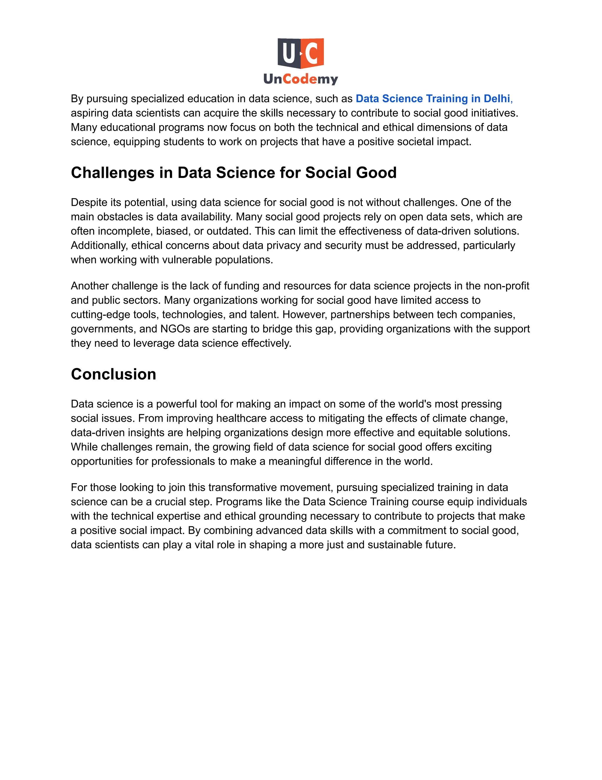 By pursuing specialized education in data science, such as Data Science Training in Delhi,
aspiring data scientists can acquire the skills necessary to contribute to social good initiatives.
Many educational programs now focus on both the technical and ethical dimensions of data
science, equipping students to work on projects that have a positive societal impact.
Challenges in Data Science for Social Good
Despite its potential, using data science for social good is not without challenges. One of the
main obstacles is data availability. Many social good projects rely on open data sets, which are
often incomplete, biased, or outdated. This can limit the effectiveness of data-driven solutions.
Additionally, ethical concerns about data privacy and security must be addressed, particularly
when working with vulnerable populations.
Another challenge is the lack of funding and resources for data science projects in the non-profit
and public sectors. Many organizations working for social good have limited access to
cutting-edge tools, technologies, and talent. However, partnerships between tech companies,
governments, and NGOs are starting to bridge this gap, providing organizations with the support
they need to leverage data science effectively.
Conclusion
Data science is a powerful tool for making an impact on some of the world's most pressing
social issues. From improving healthcare access to mitigating the effects of climate change,
data-driven insights are helping organizations design more effective and equitable solutions.
While challenges remain, the growing field of data science for social good offers exciting
opportunities for professionals to make a meaningful difference in the world.
For those looking to join this transformative movement, pursuing specialized training in data
science can be a crucial step. Programs like the Data Science Training course equip individuals
with the technical expertise and ethical grounding necessary to contribute to projects that make
a positive social impact. By combining advanced data skills with a commitment to social good,
data scientists can play a vital role in shaping a more just and sustainable future.
 