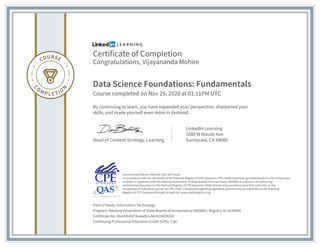 Certificate of Completion
Congratulations, Vijayananda Mohire
Data Science Foundations: Fundamentals
Course completed on Nov 29, 2020 at 01:11PM UTC
By continuing to learn, you have expanded your perspective, sharpened your
skills, and made yourself even more in demand.
Head of Content Strategy, Learning
LinkedIn Learning
1000 W Maude Ave
Sunnyvale, CA 94085
Field of Study: Information Technology
Program: National Association of State Boards of Accountancy (NASBA) | Registry ID: #140940
Certificate No: AbmhhvKjT4vwwBcLAknlz1MZ8Uh0
Continuing Professional Education Credit (CPE): 7.60
Instructional Delivery Method: QAS Self Study
In accordance with the standards of the National Registry of CPE Sponsors, CPE credits have been granted based on a 50-minute hour.
LinkedIn is registered with the National Association of State Boards of Accountancy (NASBA) as a sponsor of continuing
professional education on the National Registry of CPE Sponsors. State boards of accountancy have final authority on the
acceptance of individual courses for CPE credit. Complaints regarding registered sponsors may be submitted to the National
Registry of CPE Sponsors through its web site: www.nasbaregistry.org
 