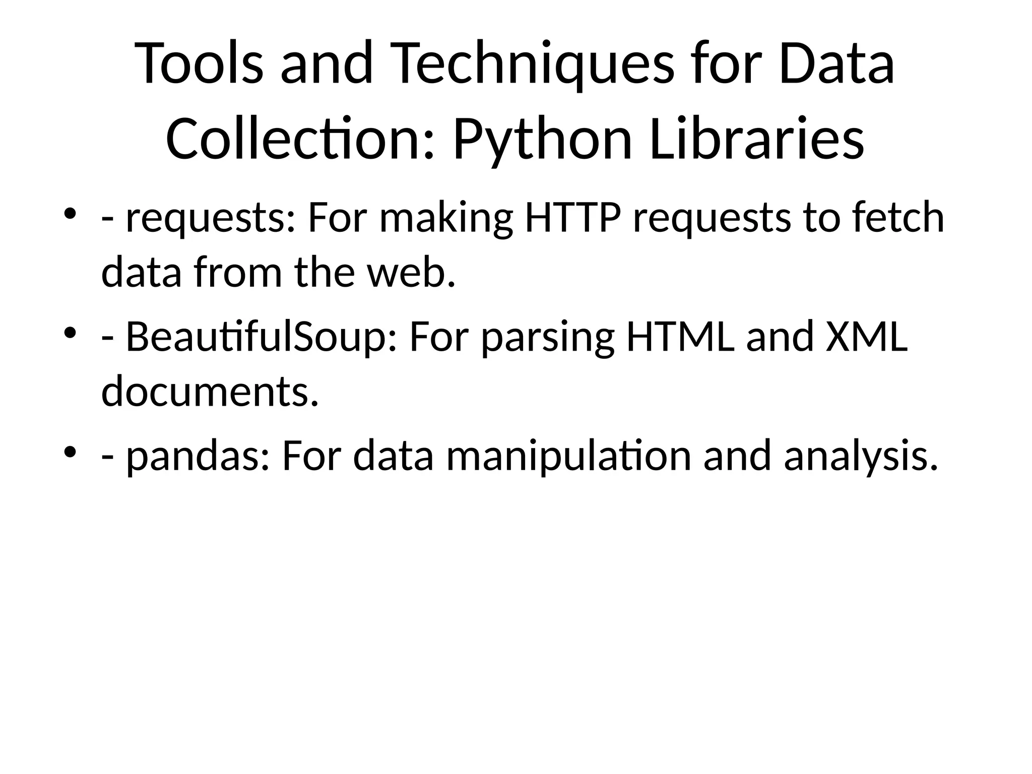 Tools and Techniques for Data
Collection: Python Libraries
• - requests: For making HTTP requests to fetch
data from the web.
• - BeautifulSoup: For parsing HTML and XML
documents.
• - pandas: For data manipulation and analysis.
 