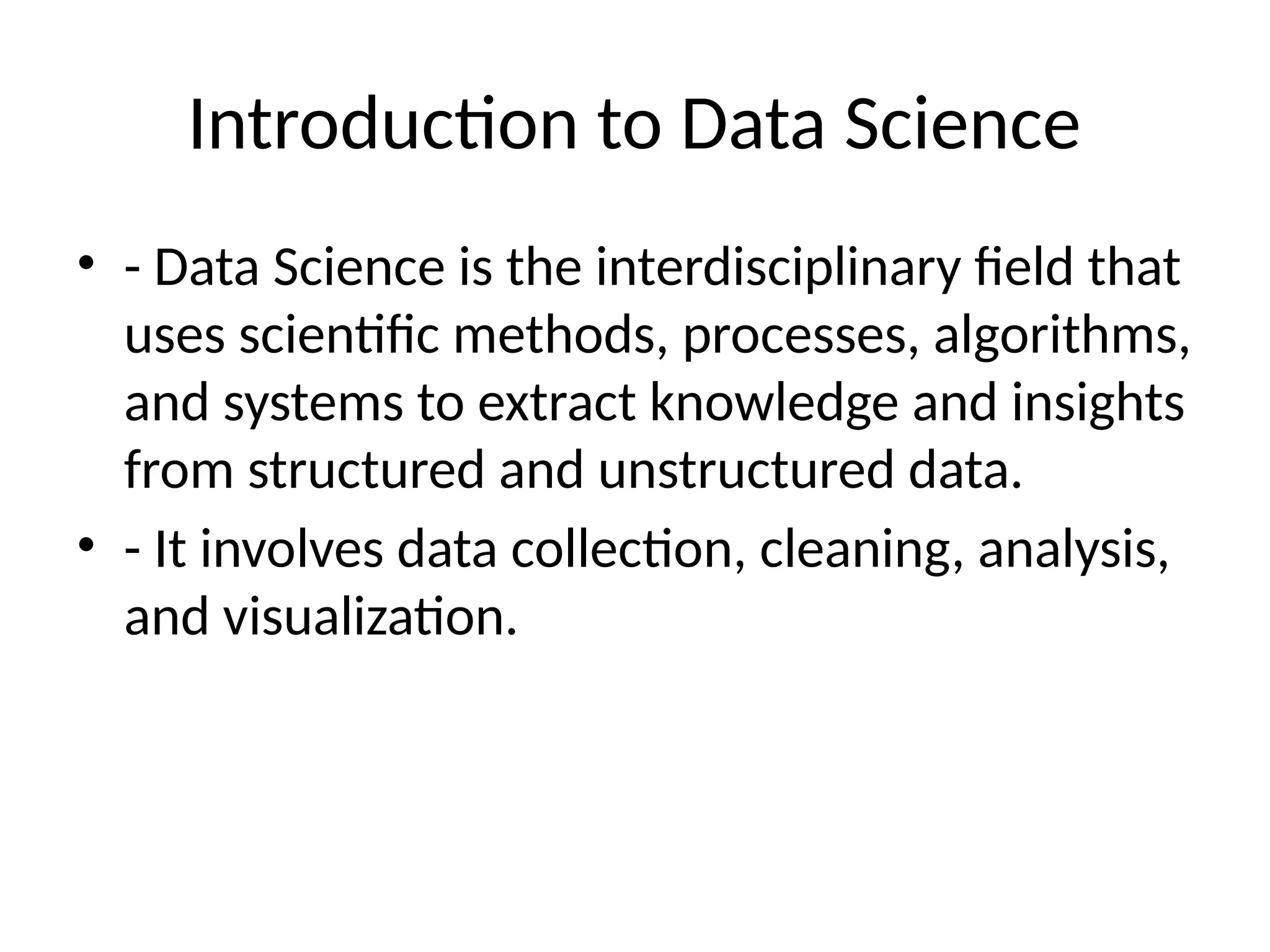 Introduction to Data Science
• - Data Science is the interdisciplinary field that
uses scientific methods, processes, algorithms,
and systems to extract knowledge and insights
from structured and unstructured data.
• - It involves data collection, cleaning, analysis,
and visualization.
 