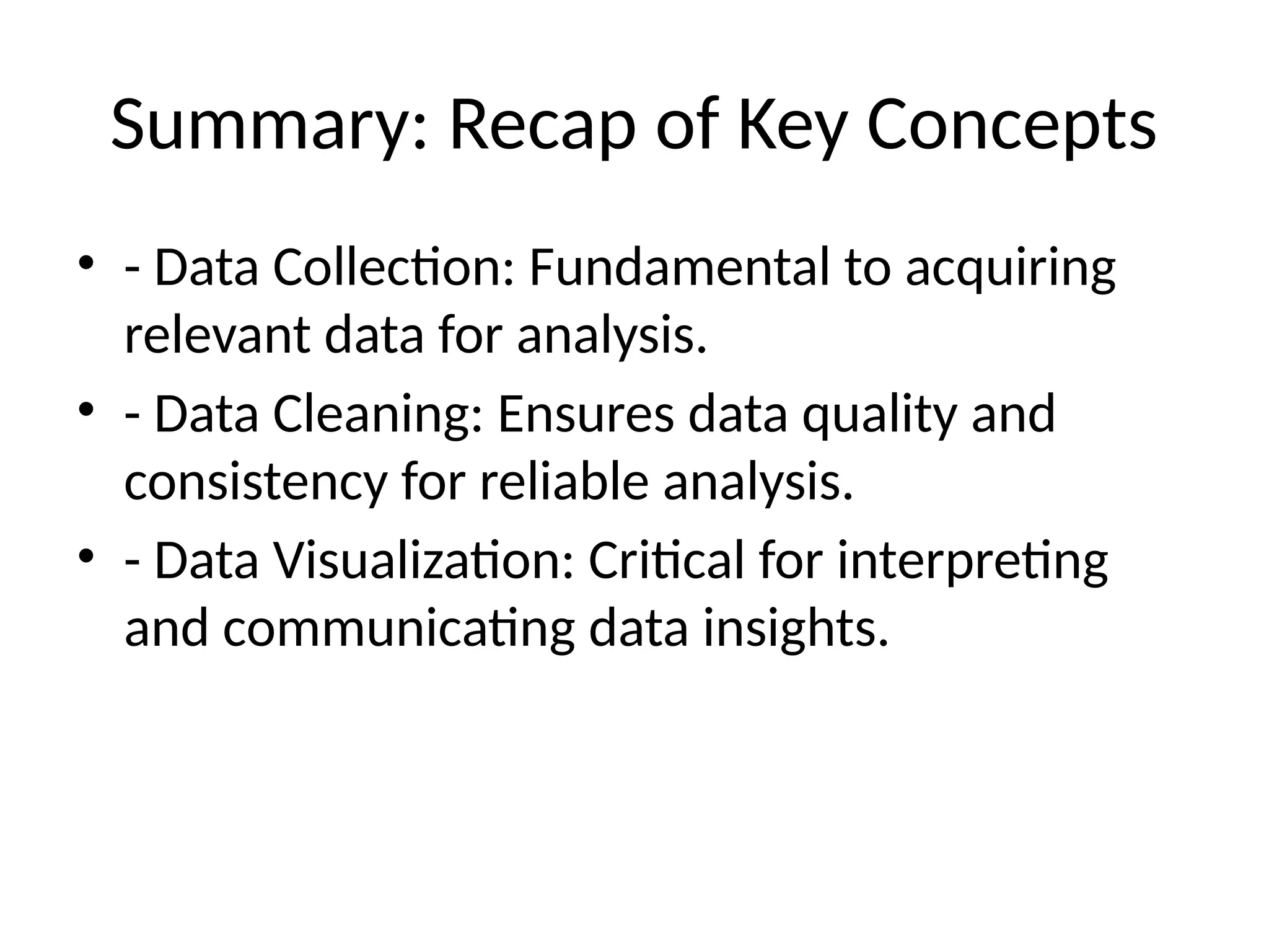 Summary: Recap of Key Concepts
• - Data Collection: Fundamental to acquiring
relevant data for analysis.
• - Data Cleaning: Ensures data quality and
consistency for reliable analysis.
• - Data Visualization: Critical for interpreting
and communicating data insights.
 