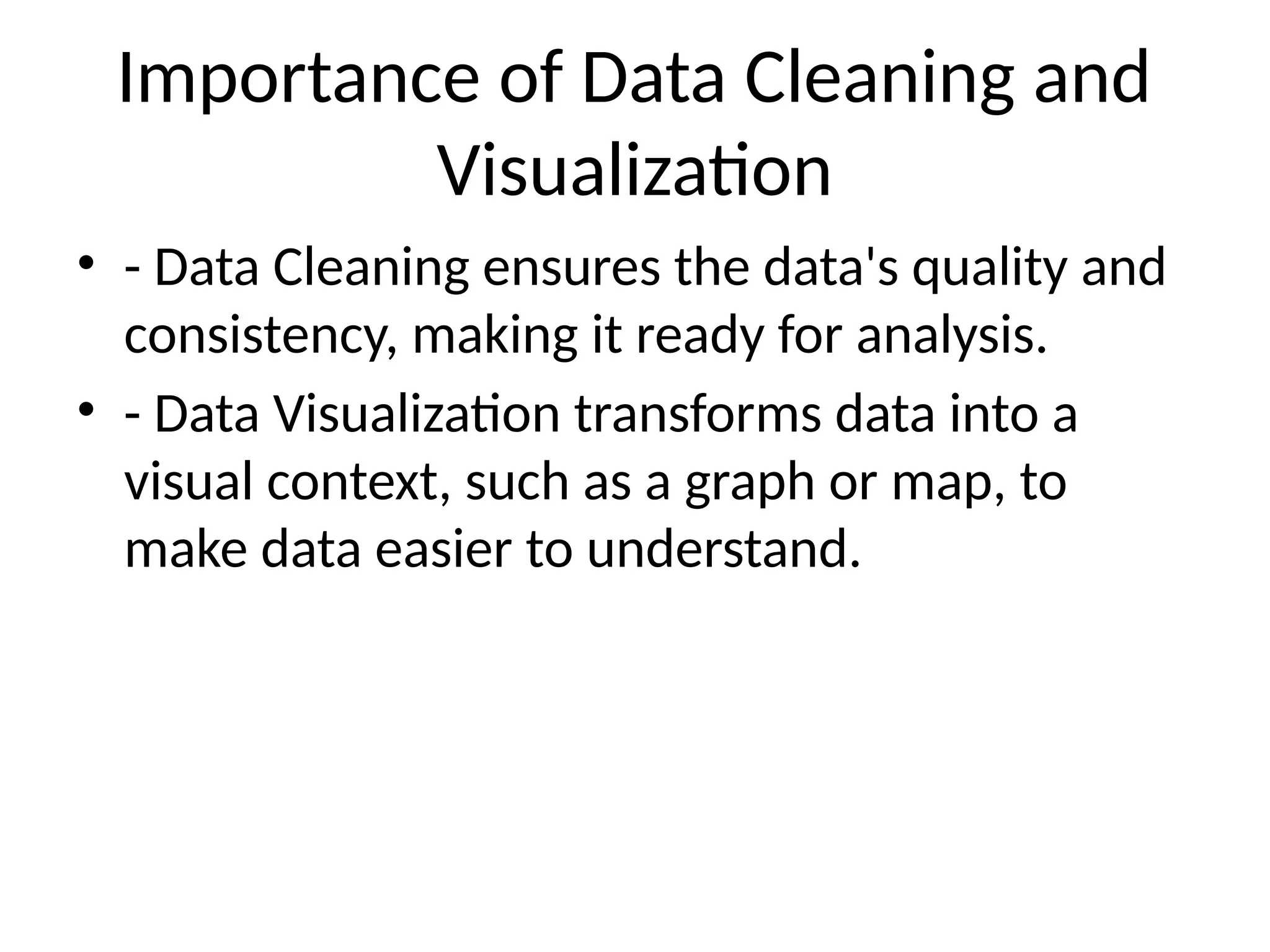 Importance of Data Cleaning and
Visualization
• - Data Cleaning ensures the data's quality and
consistency, making it ready for analysis.
• - Data Visualization transforms data into a
visual context, such as a graph or map, to
make data easier to understand.
 