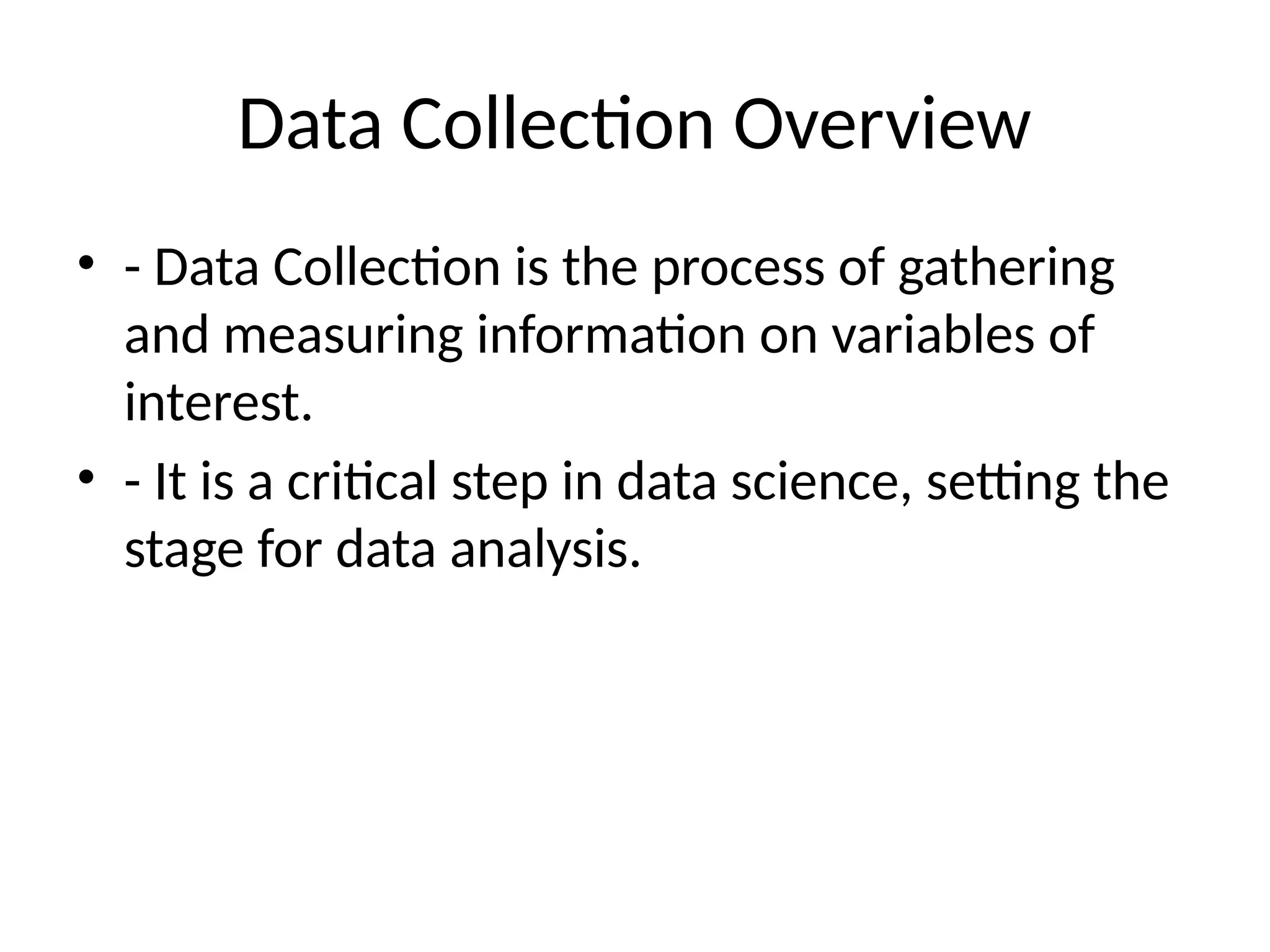 Data Collection Overview
• - Data Collection is the process of gathering
and measuring information on variables of
interest.
• - It is a critical step in data science, setting the
stage for data analysis.
 
