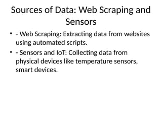 Sources of Data: Web Scraping and
Sensors
• - Web Scraping: Extracting data from websites
using automated scripts.
• - Sensors and IoT: Collecting data from
physical devices like temperature sensors,
smart devices.
 