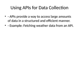 Using APIs for Data Collection
• - APIs provide a way to access large amounts
of data in a structured and efficient manner.
• - Example: Fetching weather data from an API.
 