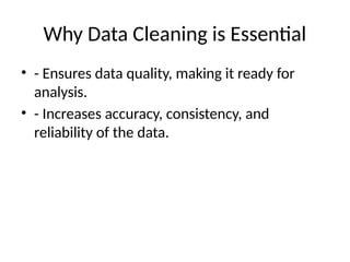 Why Data Cleaning is Essential
• - Ensures data quality, making it ready for
analysis.
• - Increases accuracy, consistency, and
reliability of the data.
 