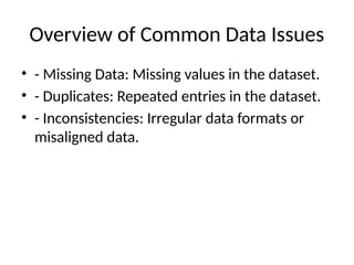 Overview of Common Data Issues
• - Missing Data: Missing values in the dataset.
• - Duplicates: Repeated entries in the dataset.
• - Inconsistencies: Irregular data formats or
misaligned data.
 