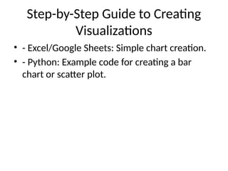 Step-by-Step Guide to Creating
Visualizations
• - Excel/Google Sheets: Simple chart creation.
• - Python: Example code for creating a bar
chart or scatter plot.
 