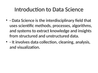 Introduction to Data Science
• - Data Science is the interdisciplinary field that
uses scientific methods, processes, algorithms,
and systems to extract knowledge and insights
from structured and unstructured data.
• - It involves data collection, cleaning, analysis,
and visualization.
 