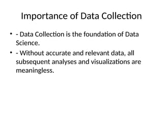 Importance of Data Collection
• - Data Collection is the foundation of Data
Science.
• - Without accurate and relevant data, all
subsequent analyses and visualizations are
meaningless.
 