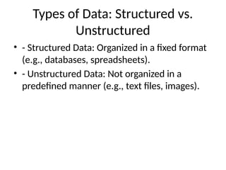 Types of Data: Structured vs.
Unstructured
• - Structured Data: Organized in a fixed format
(e.g., databases, spreadsheets).
• - Unstructured Data: Not organized in a
predefined manner (e.g., text files, images).
 