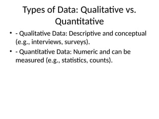 Types of Data: Qualitative vs.
Quantitative
• - Qualitative Data: Descriptive and conceptual
(e.g., interviews, surveys).
• - Quantitative Data: Numeric and can be
measured (e.g., statistics, counts).
 