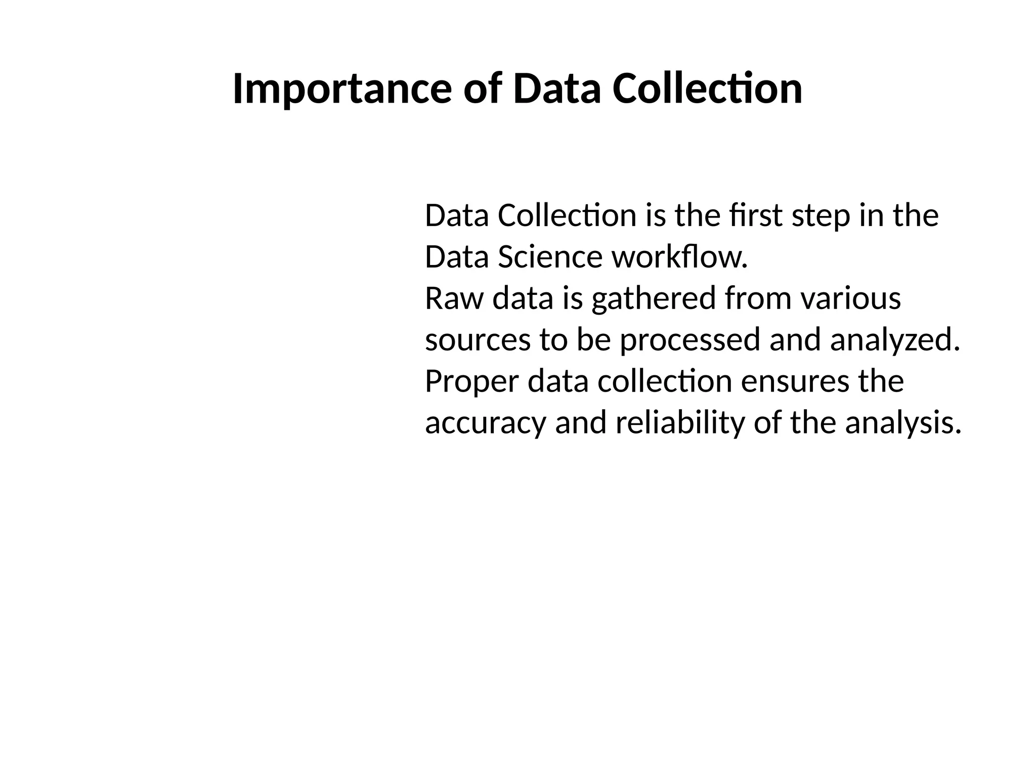 Importance of Data Collection
Data Collection is the first step in the
Data Science workflow.
Raw data is gathered from various
sources to be processed and analyzed.
Proper data collection ensures the
accuracy and reliability of the analysis.