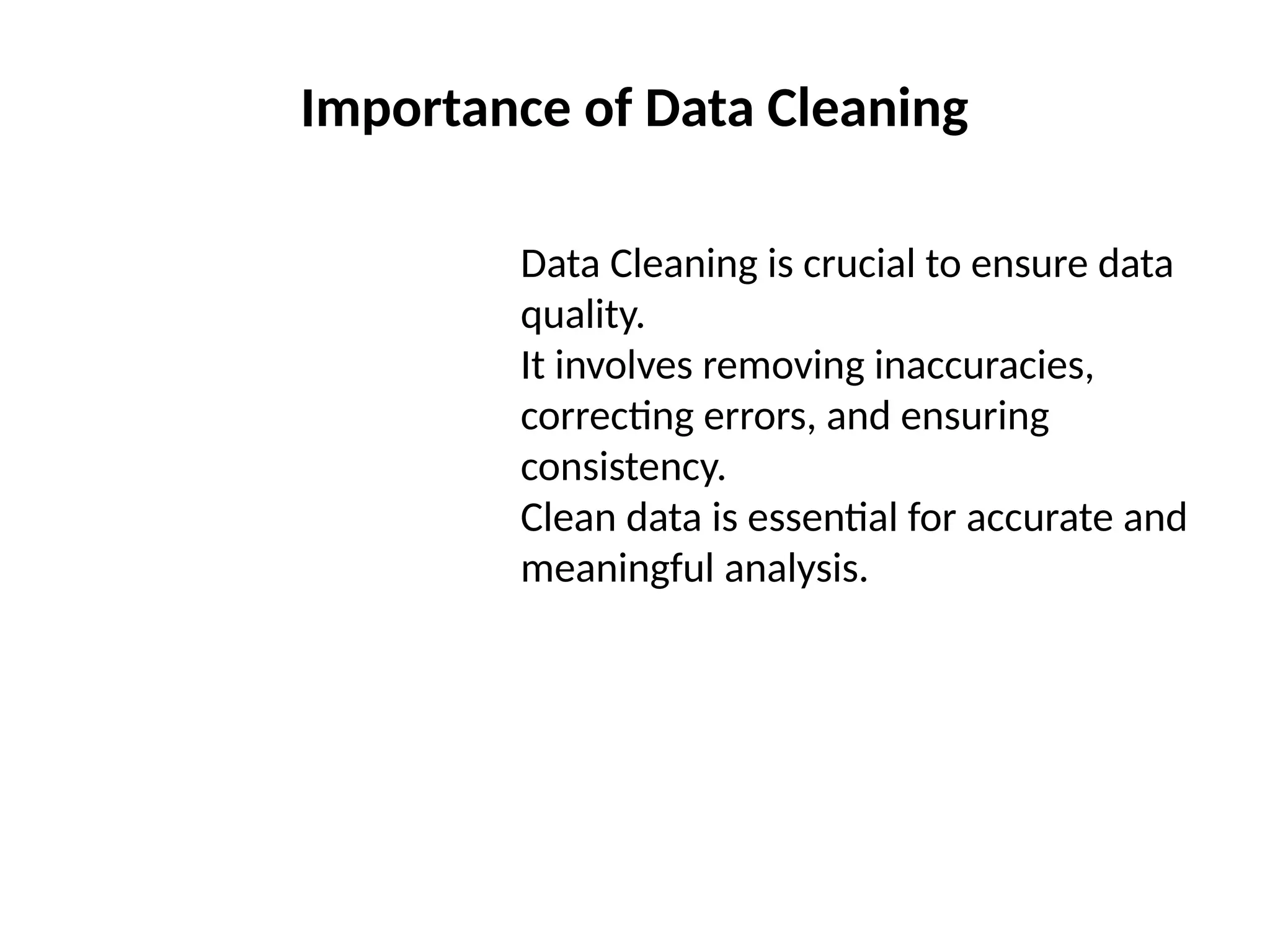 Importance of Data Cleaning
Data Cleaning is crucial to ensure data
quality.
It involves removing inaccuracies,
correcting errors, and ensuring
consistency.
Clean data is essential for accurate and
meaningful analysis.