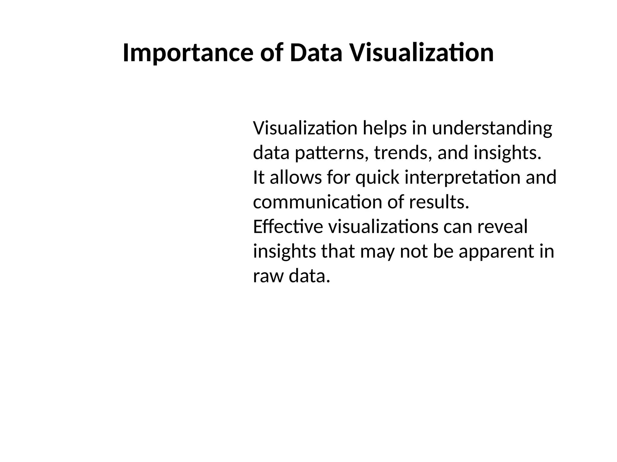 Importance of Data Visualization
Visualization helps in understanding
data patterns, trends, and insights.
It allows for quick interpretation and
communication of results.
Effective visualizations can reveal
insights that may not be apparent in
raw data.