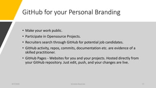GitHub for your Personal Branding
• Make your work public.
• Participate in Opensource Projects.
• Recruiters search through GitHub for potential job candidates.
• GitHub activity, repos, commits, documentation etc. are evidence of a
skilled practitioner.
• GitHub Pages - Websites for you and your projects. Hosted directly from
your GitHub repository. Just edit, push, and your changes are live.
8/7/2020 Arindam Banerjee 17
 