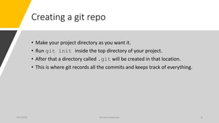 Creating a git repo
• Make your project directory as you want it.
• Run git init inside the top directory of your project.
• After that a directory called .git will be created in that location.
• This is where git records all the commits and keeps track of everything.
8/7/2020 Arindam Banerjee 8
 