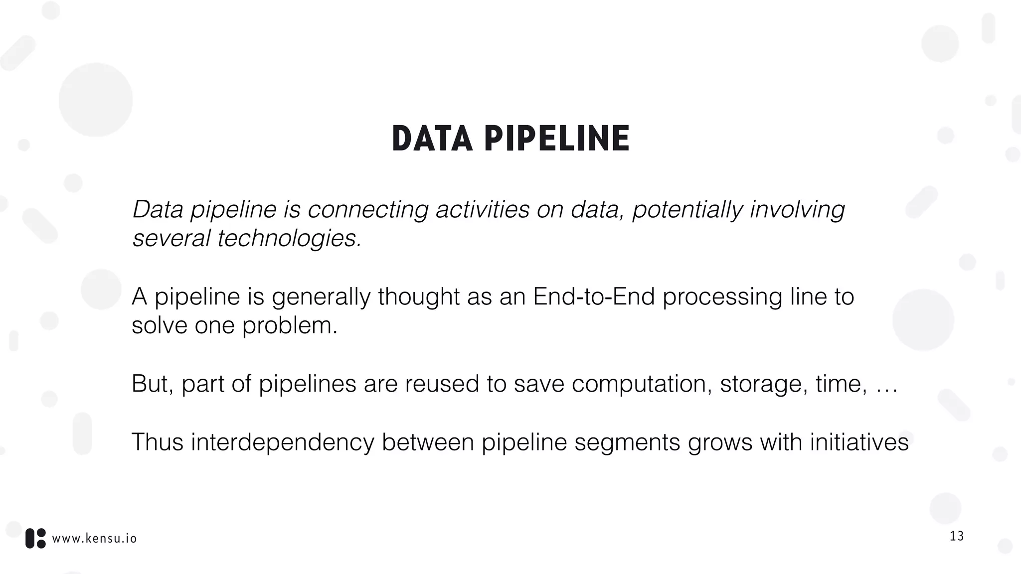 www.kensu.io
DATA PIPELINE
Data pipeline is connecting activities on data, potentially involving
several technologies.
A pipeline is generally thought as an End-to-End processing line to
solve one problem.
But, part of pipelines are reused to save computation, storage, time, …
Thus interdependency between pipeline segments grows with initiatives
13
 