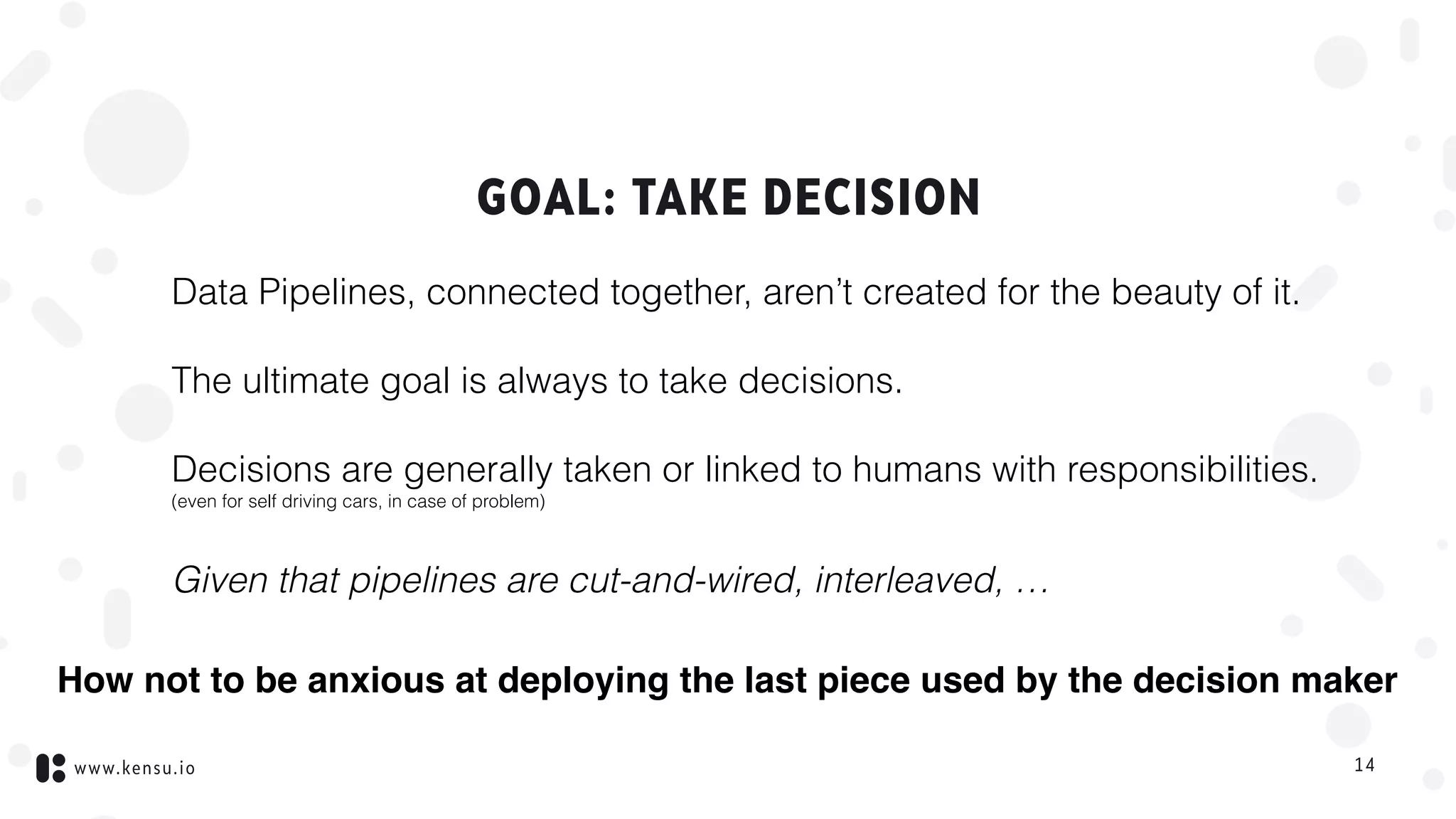 www.kensu.io
GOAL: TAKE DECISION
Data Pipelines, connected together, aren’t created for the beauty of it.
The ultimate goal is always to take decisions.
Decisions are generally taken or linked to humans with responsibilities. 
(even for self driving cars, in case of problem)
Given that pipelines are cut-and-wired, interleaved, …
14
How not to be anxious at deploying the last piece used by the decision maker
 