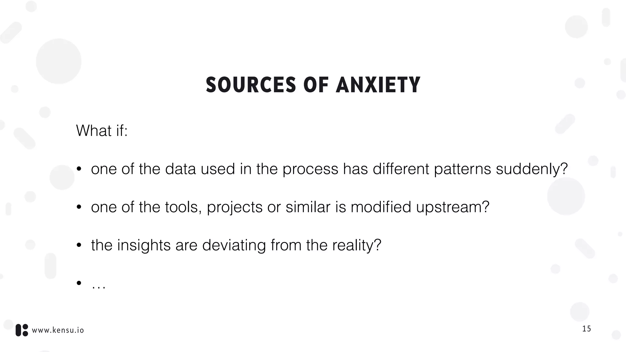 www.kensu.io
SOURCES OF ANXIETY
What if:
• one of the data used in the process has different patterns suddenly?
• one of the tools, projects or similar is modiﬁed upstream?
• the insights are deviating from the reality?
• …
15
 