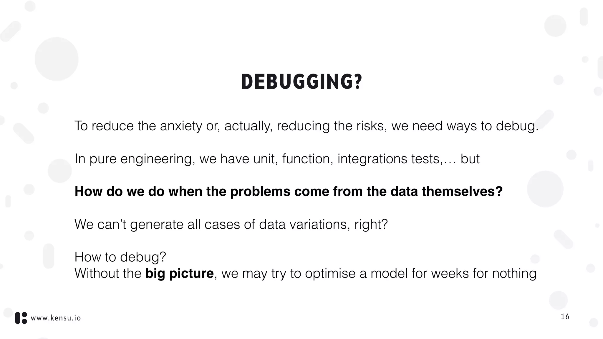 www.kensu.io
DEBUGGING?
To reduce the anxiety or, actually, reducing the risks, we need ways to debug.
In pure engineering, we have unit, function, integrations tests,… but
How do we do when the problems come from the data themselves?
We can’t generate all cases of data variations, right?
How to debug?  
Without the big picture, we may try to optimise a model for weeks for nothing
16
 